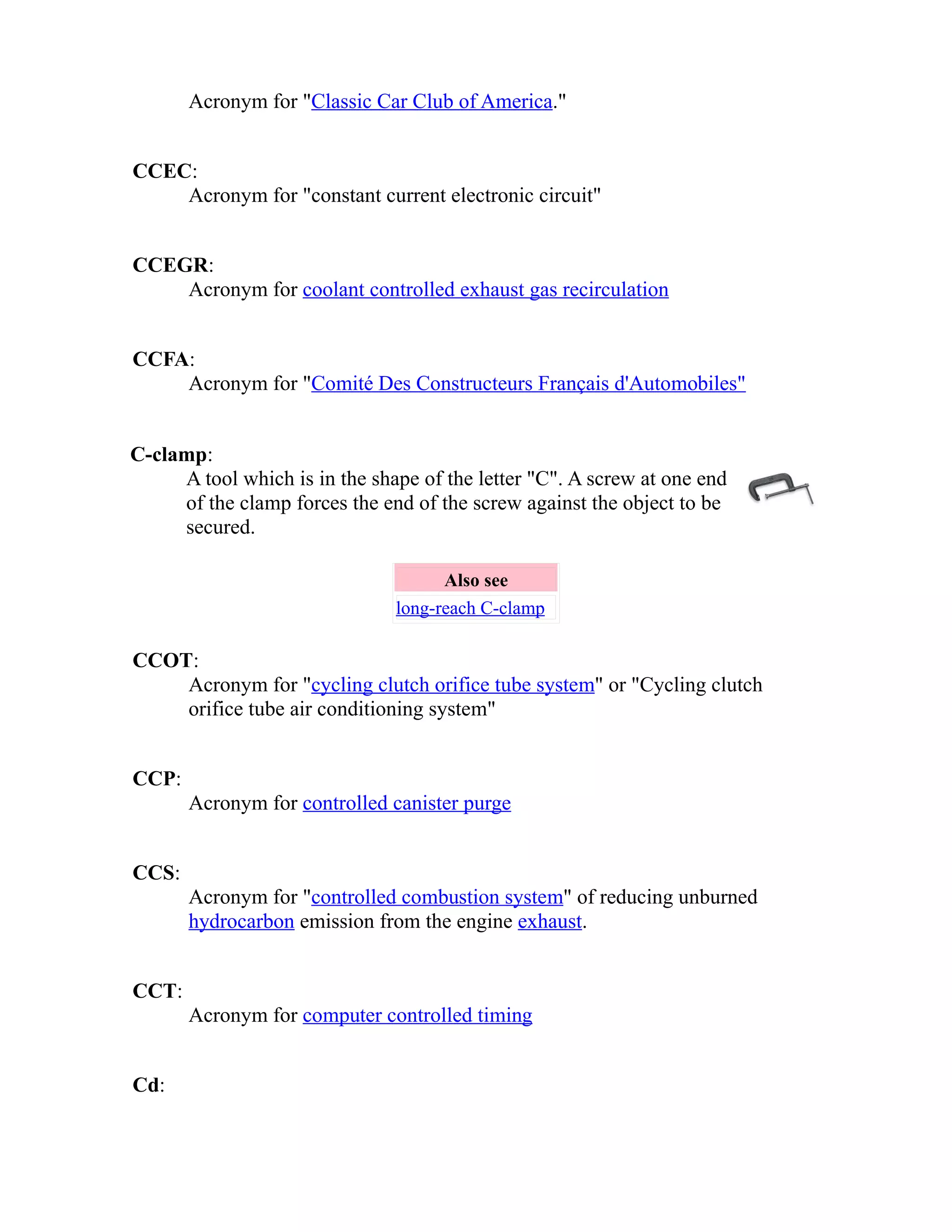 Acronym for "Classic Car Club of America." 
CCEC: 
Acronym for "constant current electronic circuit" 
CCEGR: 
Acronym for coolant controlled exhaust gas recirculation 
CCFA: 
Acronym for "Comité Des Constructeurs Français d'Automobiles" 
C-clamp: 
A tool which is in the shape of the letter "C". A screw at one end 
of the clamp forces the end of the screw against the object to be 
secured. 
Also see 
long-reach C-clamp 
CCOT: 
Acronym for "cycling clutch orifice tube system" or "Cycling clutch 
orifice tube air conditioning system" 
CCP: 
Acronym for controlled canister purge 
CCS: 
Acronym for "controlled combustion system" of reducing unburned 
hydrocarbon emission from the engine exhaust. 
CCT: 
Acronym for computer controlled timing 
Cd: 
 