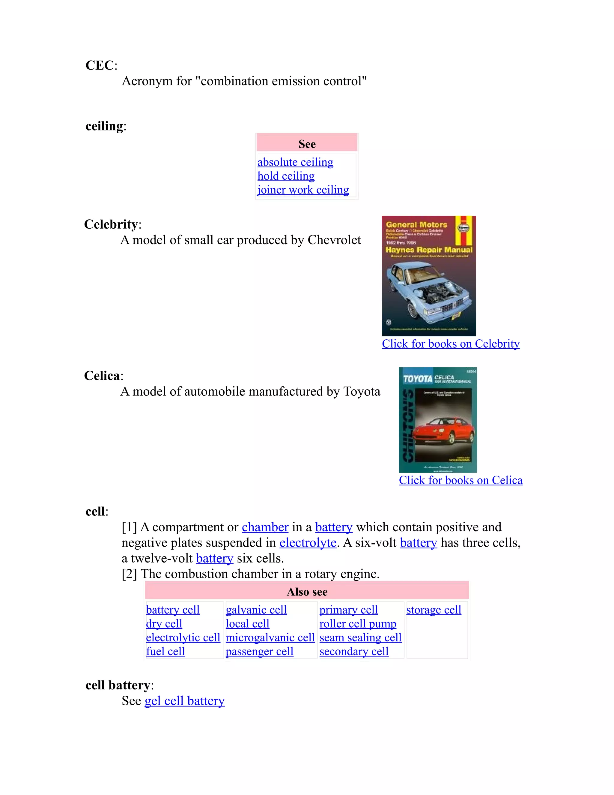 CEC: 
Acronym for "combination emission control" 
ceiling: 
See 
absolute ceiling 
hold ceiling 
joiner work ceiling 
Celebrity: 
A model of small car produced by Chevrolet 
Click for books on Celebrity 
Celica: 
A model of automobile manufactured by Toyota 
Click for books on Celica 
cell: 
[1] A compartment or chamber in a battery which contain positive and 
negative plates suspended in electrolyte. A six-volt battery has three cells, 
a twelve-volt battery six cells. 
[2] The combustion chamber in a rotary engine. 
Also see 
battery cell 
dry cell 
electrolytic cell 
fuel cell 
galvanic cell 
local cell 
microgalvanic cell 
passenger cell 
primary cell 
roller cell pump 
seam sealing cell 
secondary cell 
storage cell 
cell battery: 
See gel cell battery 
 