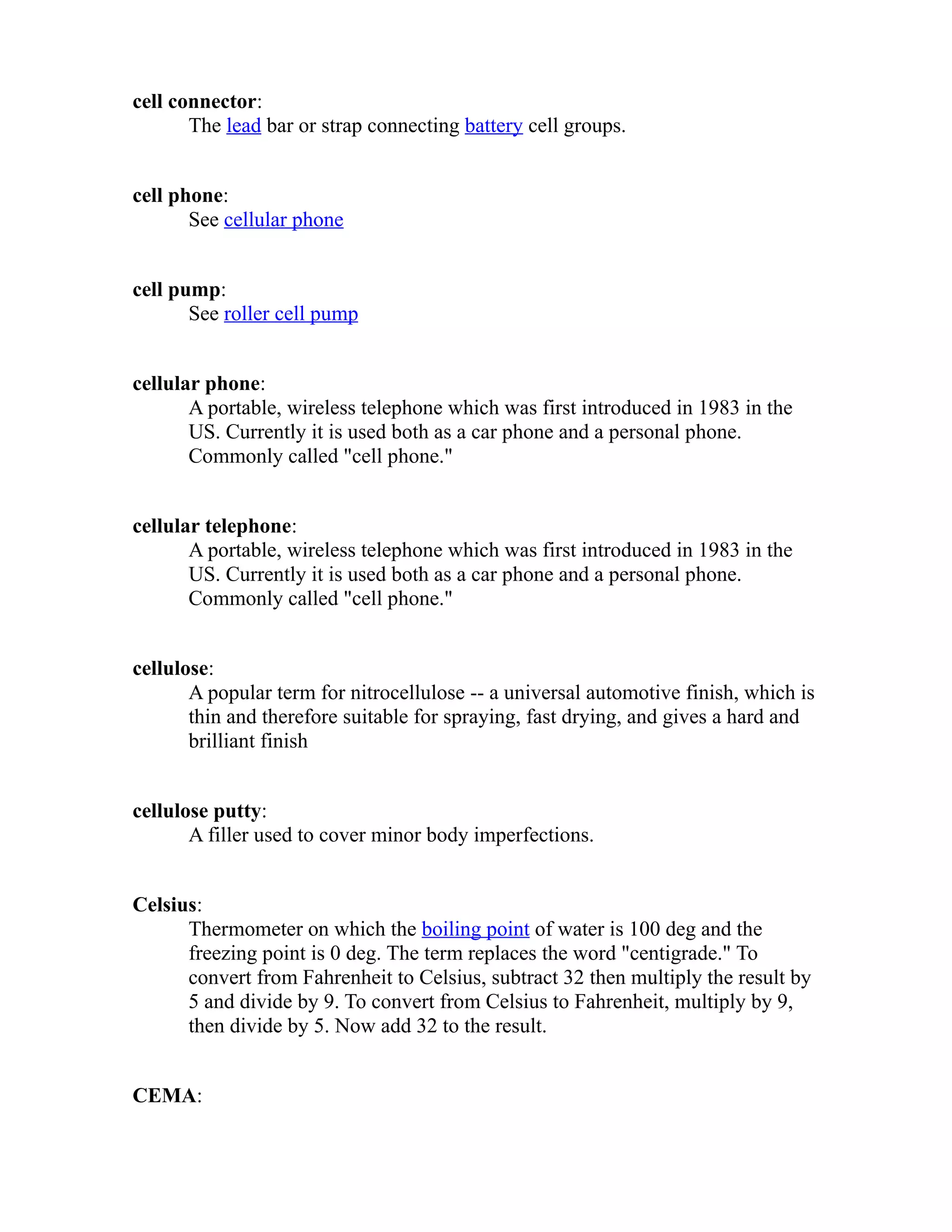 cell connector: 
The lead bar or strap connecting battery cell groups. 
cell phone: 
See cellular phone 
cell pump: 
See roller cell pump 
cellular phone: 
A portable, wireless telephone which was first introduced in 1983 in the 
US. Currently it is used both as a car phone and a personal phone. 
Commonly called "cell phone." 
cellular telephone: 
A portable, wireless telephone which was first introduced in 1983 in the 
US. Currently it is used both as a car phone and a personal phone. 
Commonly called "cell phone." 
cellulose: 
A popular term for nitrocellulose -- a universal automotive finish, which is 
thin and therefore suitable for spraying, fast drying, and gives a hard and 
brilliant finish 
cellulose putty: 
A filler used to cover minor body imperfections. 
Celsius: 
Thermometer on which the boiling point of water is 100 deg and the 
freezing point is 0 deg. The term replaces the word "centigrade." To 
convert from Fahrenheit to Celsius, subtract 32 then multiply the result by 
5 and divide by 9. To convert from Celsius to Fahrenheit, multiply by 9, 
then divide by 5. Now add 32 to the result. 
CEMA: 
 