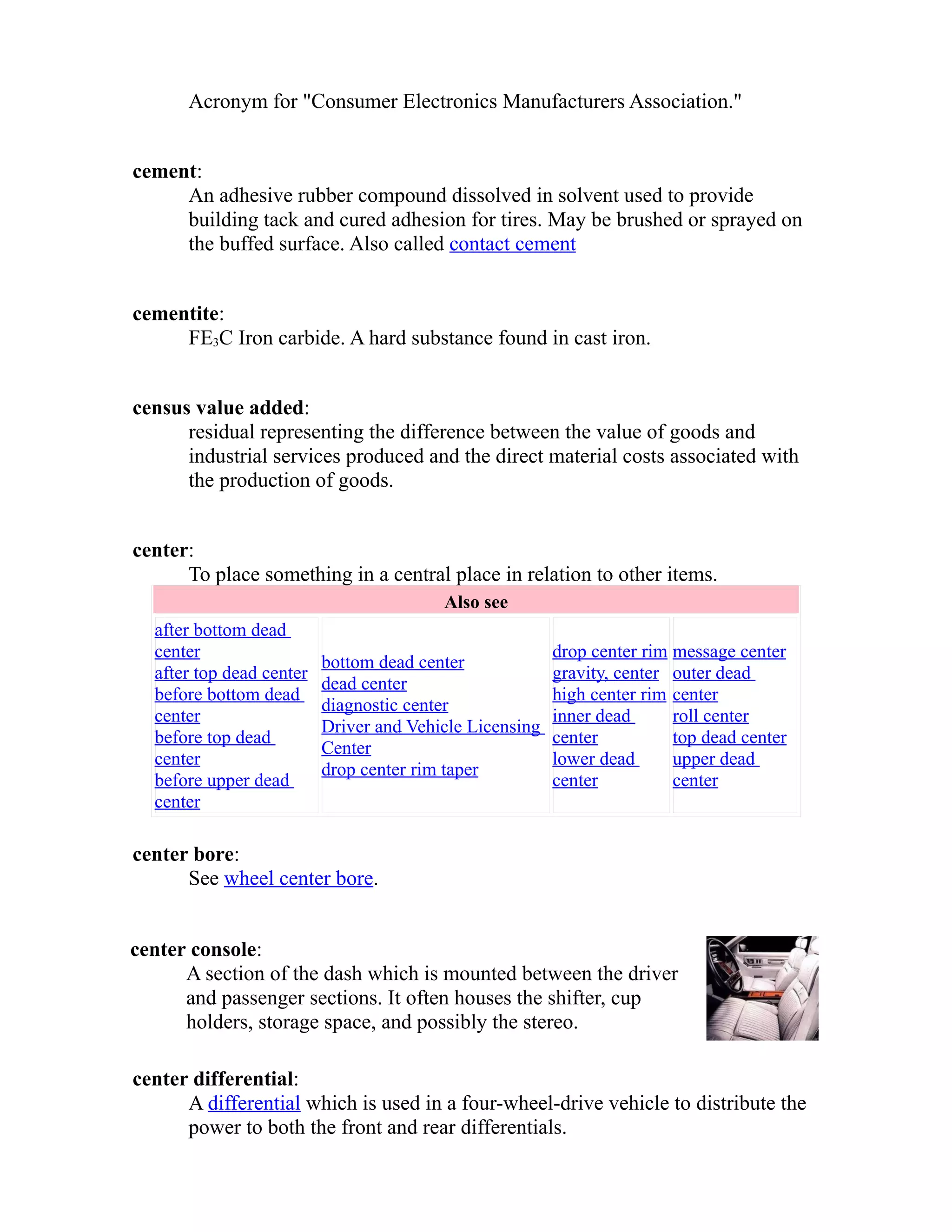 Acronym for "Consumer Electronics Manufacturers Association." 
cement: 
An adhesive rubber compound dissolved in solvent used to provide 
building tack and cured adhesion for tires. May be brushed or sprayed on 
the buffed surface. Also called contact cement 
cementite: 
FE3C Iron carbide. A hard substance found in cast iron. 
census value added: 
residual representing the difference between the value of goods and 
industrial services produced and the direct material costs associated with 
the production of goods. 
center: 
To place something in a central place in relation to other items. 
Also see 
after bottom dead 
center 
after top dead center 
before bottom dead 
center 
before top dead 
center 
before upper dead 
center 
bottom dead center 
dead center 
diagnostic center 
Driver and Vehicle Licensing 
Center 
drop center rim taper 
drop center rim 
gravity, center 
high center rim 
inner dead 
center 
lower dead 
center 
message center 
outer dead 
center 
roll center 
top dead center 
upper dead 
center 
center bore: 
See wheel center bore. 
center console: 
A section of the dash which is mounted between the driver 
and passenger sections. It often houses the shifter, cup 
holders, storage space, and possibly the stereo. 
center differential: 
A differential which is used in a four-wheel-drive vehicle to distribute the 
power to both the front and rear differentials. 
 