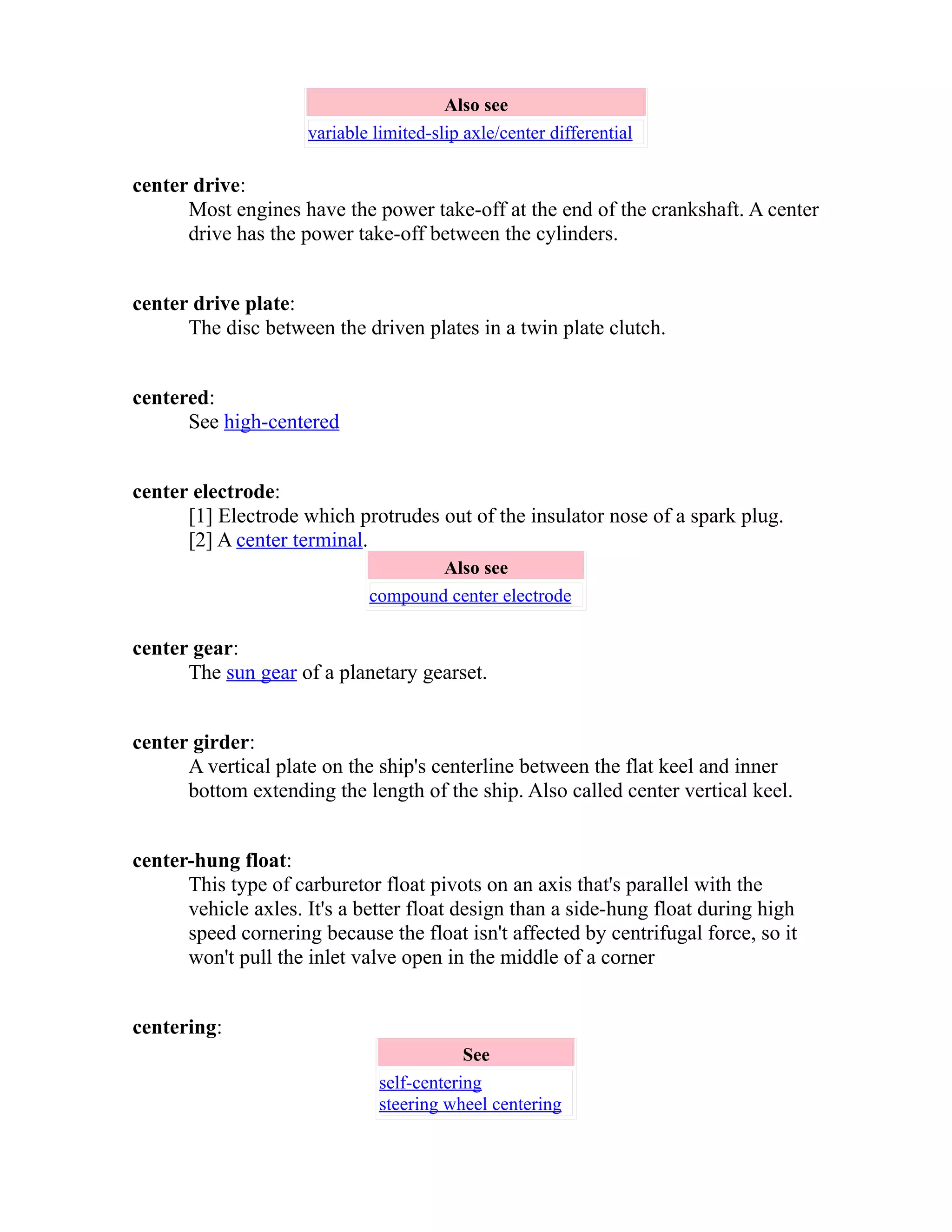 Also see 
variable limited-slip axle/center differential 
center drive: 
Most engines have the power take-off at the end of the crankshaft. A center 
drive has the power take-off between the cylinders. 
center drive plate: 
The disc between the driven plates in a twin plate clutch. 
centered: 
See high-centered 
center electrode: 
[1] Electrode which protrudes out of the insulator nose of a spark plug. 
[2] A center terminal. 
Also see 
compound center electrode 
center gear: 
The sun gear of a planetary gearset. 
center girder: 
A vertical plate on the ship's centerline between the flat keel and inner 
bottom extending the length of the ship. Also called center vertical keel. 
center-hung float: 
This type of carburetor float pivots on an axis that's parallel with the 
vehicle axles. It's a better float design than a side-hung float during high 
speed cornering because the float isn't affected by centrifugal force, so it 
won't pull the inlet valve open in the middle of a corner 
centering: 
See 
self-centering 
steering wheel centering 
 