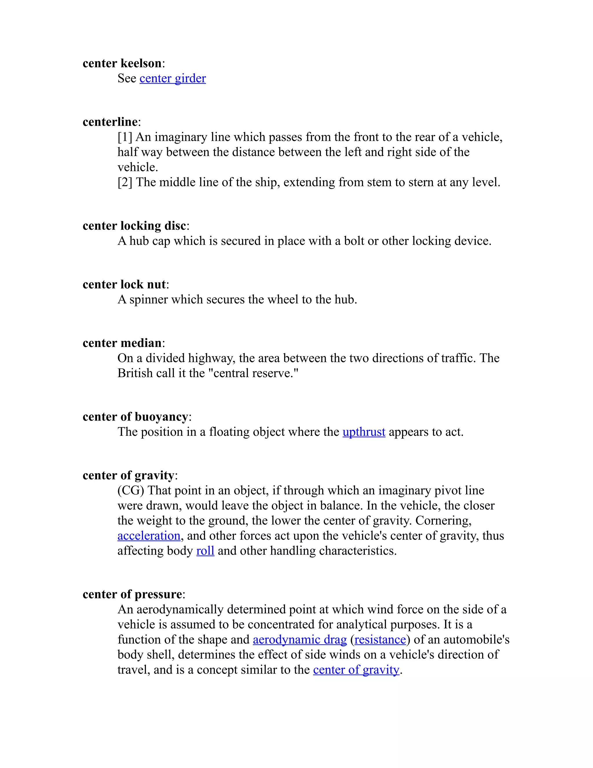 center keelson: 
See center girder 
centerline: 
[1] An imaginary line which passes from the front to the rear of a vehicle, 
half way between the distance between the left and right side of the 
vehicle. 
[2] The middle line of the ship, extending from stem to stern at any level. 
center locking disc: 
A hub cap which is secured in place with a bolt or other locking device. 
center lock nut: 
A spinner which secures the wheel to the hub. 
center median: 
On a divided highway, the area between the two directions of traffic. The 
British call it the "central reserve." 
center of buoyancy: 
The position in a floating object where the upthrust appears to act. 
center of gravity: 
(CG) That point in an object, if through which an imaginary pivot line 
were drawn, would leave the object in balance. In the vehicle, the closer 
the weight to the ground, the lower the center of gravity. Cornering, 
acceleration, and other forces act upon the vehicle's center of gravity, thus 
affecting body roll and other handling characteristics. 
center of pressure: 
An aerodynamically determined point at which wind force on the side of a 
vehicle is assumed to be concentrated for analytical purposes. It is a 
function of the shape and aerodynamic drag (resistance) of an automobile's 
body shell, determines the effect of side winds on a vehicle's direction of 
travel, and is a concept similar to the center of gravity. 
 