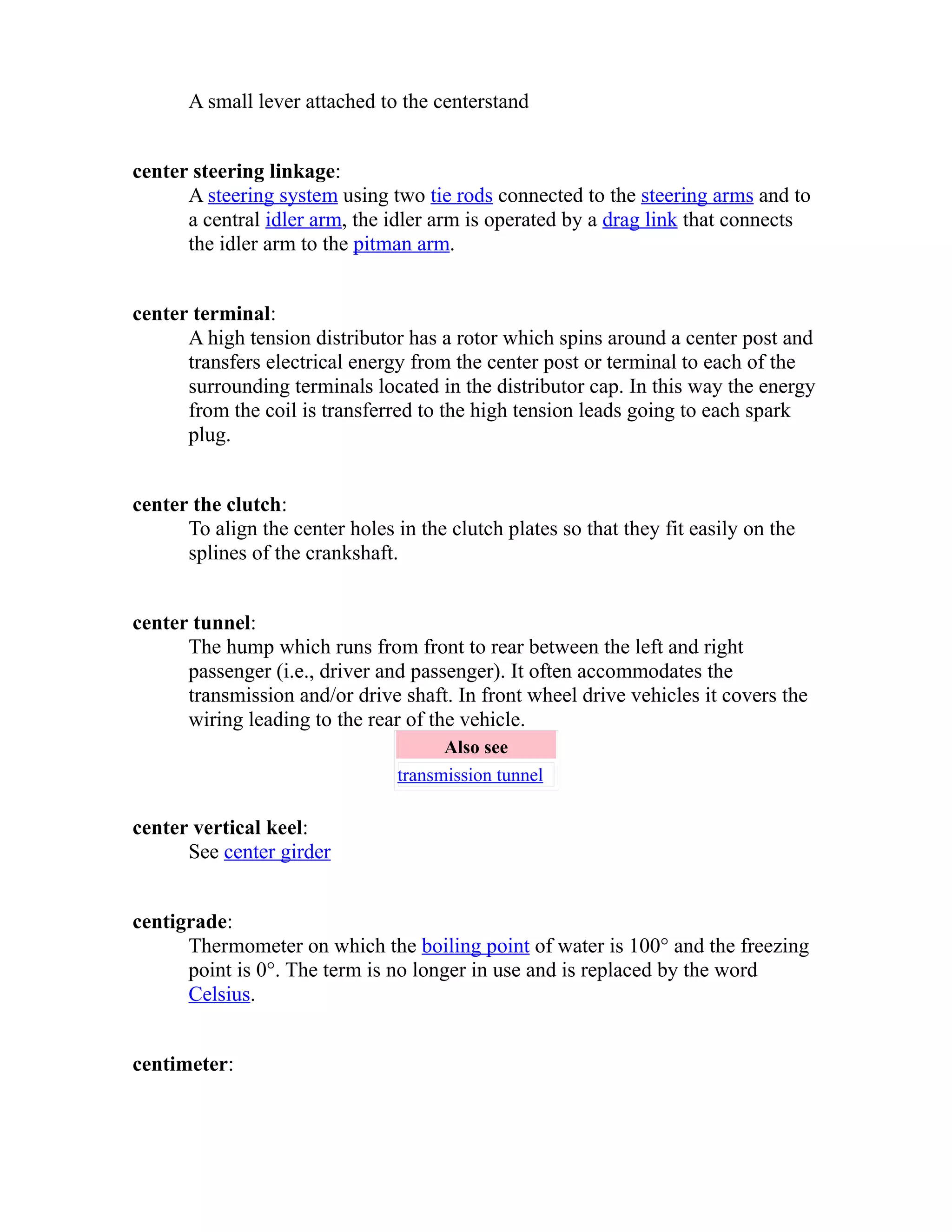A small lever attached to the centerstand 
center steering linkage: 
A steering system using two tie rods connected to the steering arms and to 
a central idler arm, the idler arm is operated by a drag link that connects 
the idler arm to the pitman arm. 
center terminal: 
A high tension distributor has a rotor which spins around a center post and 
transfers electrical energy from the center post or terminal to each of the 
surrounding terminals located in the distributor cap. In this way the energy 
from the coil is transferred to the high tension leads going to each spark 
plug. 
center the clutch: 
To align the center holes in the clutch plates so that they fit easily on the 
splines of the crankshaft. 
center tunnel: 
The hump which runs from front to rear between the left and right 
passenger (i.e., driver and passenger). It often accommodates the 
transmission and/or drive shaft. In front wheel drive vehicles it covers the 
wiring leading to the rear of the vehicle. 
Also see 
transmission tunnel 
center vertical keel: 
See center girder 
centigrade: 
Thermometer on which the boiling point of water is 100° and the freezing 
point is 0°. The term is no longer in use and is replaced by the word 
Celsius. 
centimeter: 
 