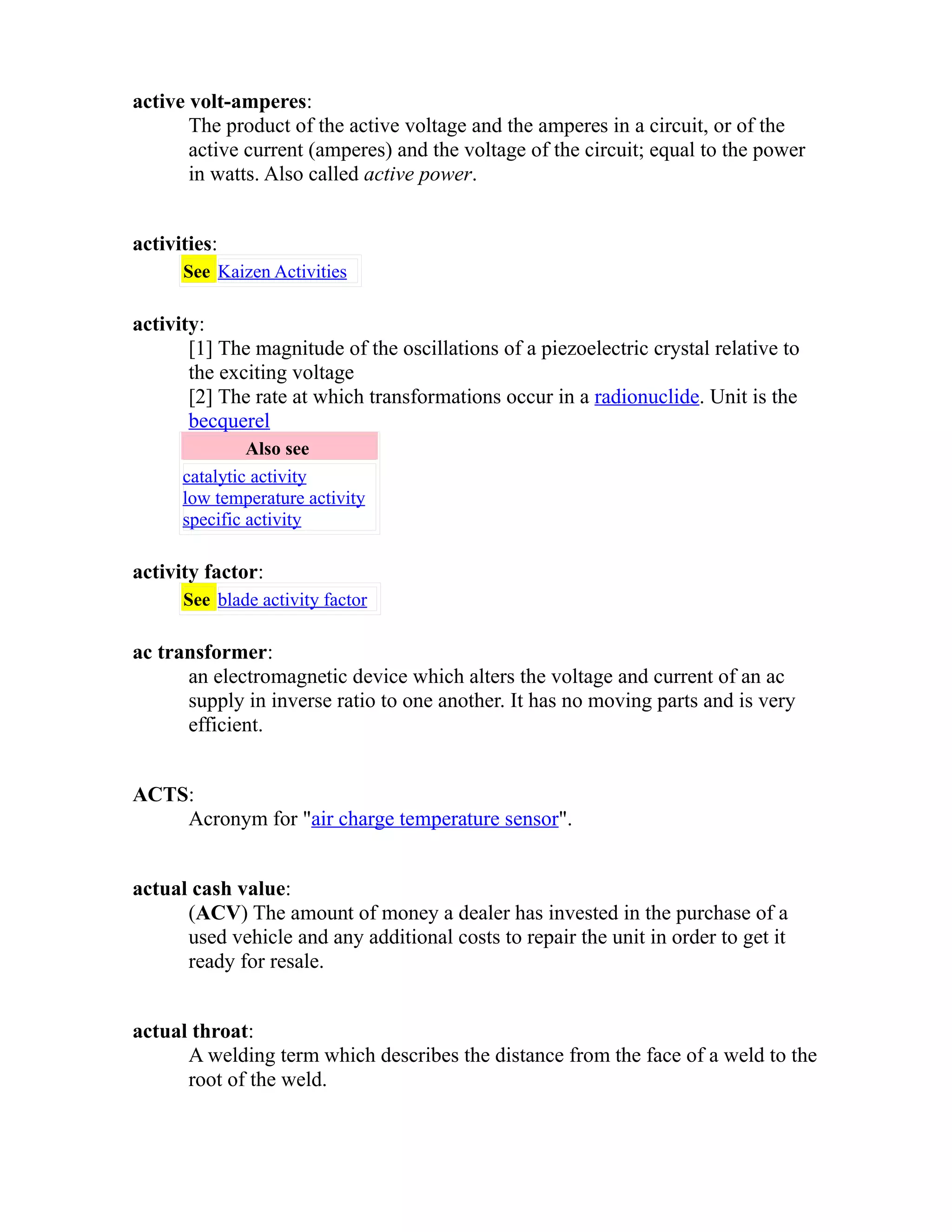 active volt-amperes: 
The product of the active voltage and the amperes in a circuit, or of the 
active current (amperes) and the voltage of the circuit; equal to the power 
in watts. Also called active power. 
activities: 
See Kaizen Activities 
activity: 
[1] The magnitude of the oscillations of a piezoelectric crystal relative to 
the exciting voltage 
[2] The rate at which transformations occur in a radionuclide. Unit is the 
becquerel 
Also see 
catalytic activity 
low temperature activity 
specific activity 
activity factor: 
See blade activity factor 
ac transformer: 
an electromagnetic device which alters the voltage and current of an ac 
supply in inverse ratio to one another. It has no moving parts and is very 
efficient. 
ACTS: 
Acronym for "air charge temperature sensor". 
actual cash value: 
(ACV) The amount of money a dealer has invested in the purchase of a 
used vehicle and any additional costs to repair the unit in order to get it 
ready for resale. 
actual throat: 
A welding term which describes the distance from the face of a weld to the 
root of the weld. 
 