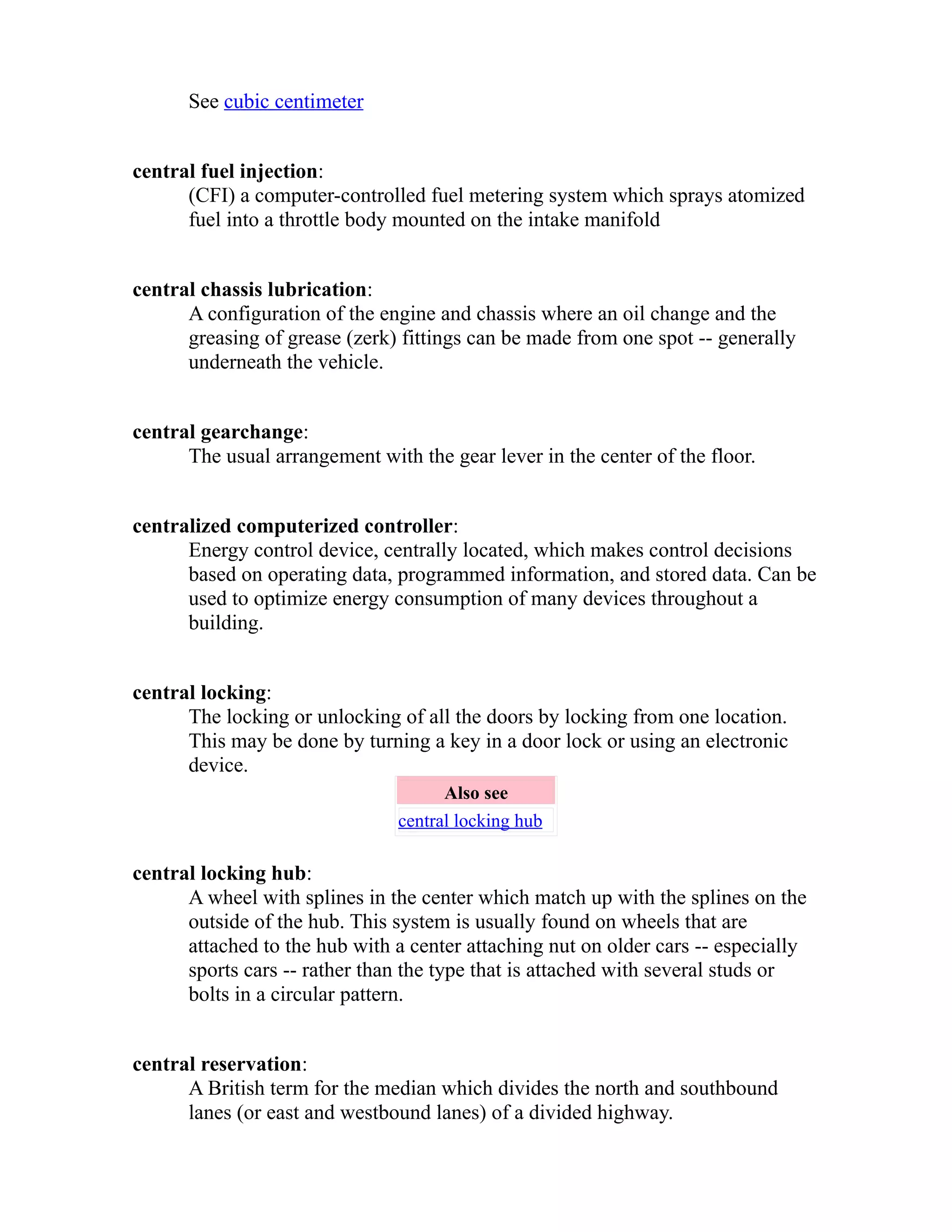 See cubic centimeter 
central fuel injection: 
(CFI) a computer-controlled fuel metering system which sprays atomized 
fuel into a throttle body mounted on the intake manifold 
central chassis lubrication: 
A configuration of the engine and chassis where an oil change and the 
greasing of grease (zerk) fittings can be made from one spot -- generally 
underneath the vehicle. 
central gearchange: 
The usual arrangement with the gear lever in the center of the floor. 
centralized computerized controller: 
Energy control device, centrally located, which makes control decisions 
based on operating data, programmed information, and stored data. Can be 
used to optimize energy consumption of many devices throughout a 
building. 
central locking: 
The locking or unlocking of all the doors by locking from one location. 
This may be done by turning a key in a door lock or using an electronic 
device. 
Also see 
central locking hub 
central locking hub: 
A wheel with splines in the center which match up with the splines on the 
outside of the hub. This system is usually found on wheels that are 
attached to the hub with a center attaching nut on older cars -- especially 
sports cars -- rather than the type that is attached with several studs or 
bolts in a circular pattern. 
central reservation: 
A British term for the median which divides the north and southbound 
lanes (or east and westbound lanes) of a divided highway. 
 