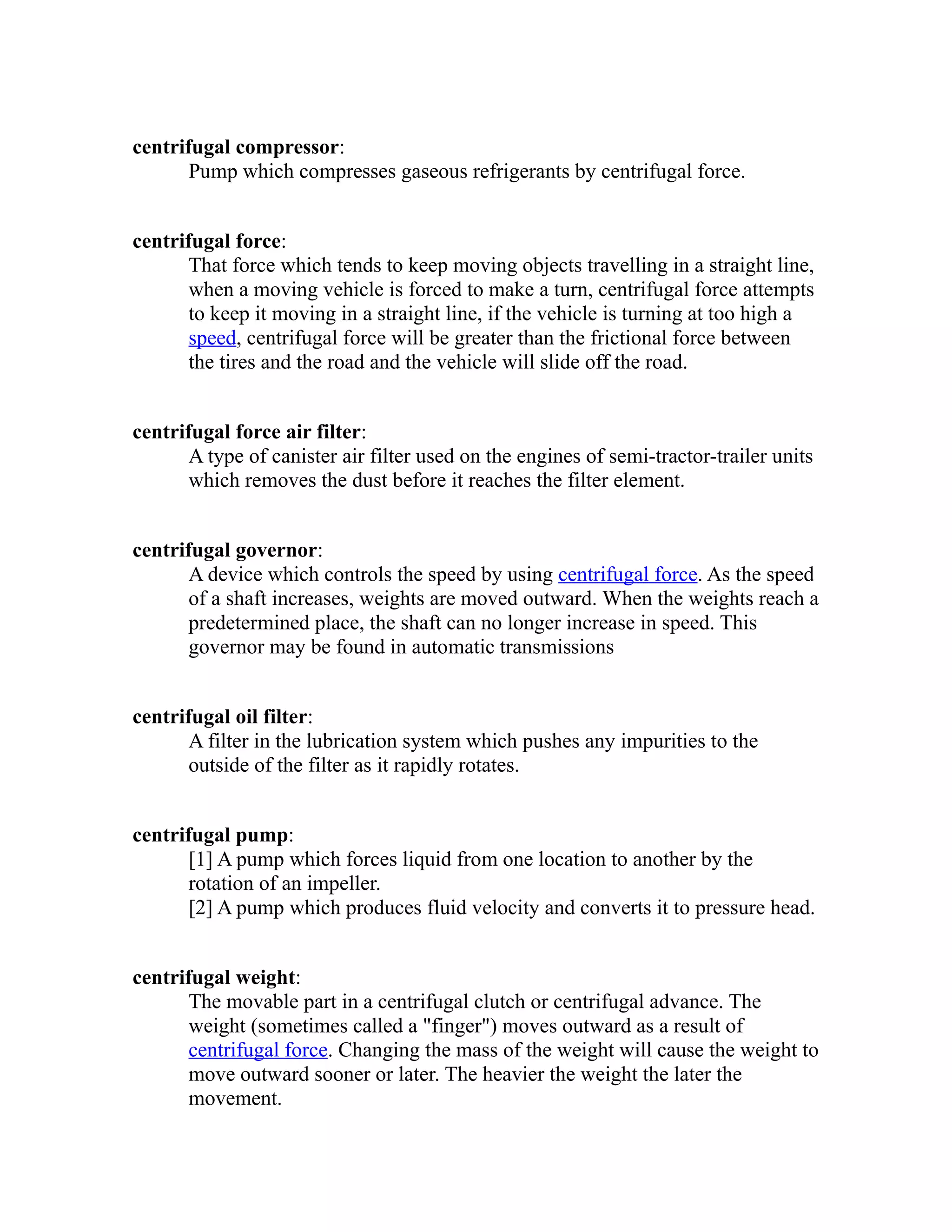 centrifugal compressor: 
Pump which compresses gaseous refrigerants by centrifugal force. 
centrifugal force: 
That force which tends to keep moving objects travelling in a straight line, 
when a moving vehicle is forced to make a turn, centrifugal force attempts 
to keep it moving in a straight line, if the vehicle is turning at too high a 
speed, centrifugal force will be greater than the frictional force between 
the tires and the road and the vehicle will slide off the road. 
centrifugal force air filter: 
A type of canister air filter used on the engines of semi-tractor-trailer units 
which removes the dust before it reaches the filter element. 
centrifugal governor: 
A device which controls the speed by using centrifugal force. As the speed 
of a shaft increases, weights are moved outward. When the weights reach a 
predetermined place, the shaft can no longer increase in speed. This 
governor may be found in automatic transmissions 
centrifugal oil filter: 
A filter in the lubrication system which pushes any impurities to the 
outside of the filter as it rapidly rotates. 
centrifugal pump: 
[1] A pump which forces liquid from one location to another by the 
rotation of an impeller. 
[2] A pump which produces fluid velocity and converts it to pressure head. 
centrifugal weight: 
The movable part in a centrifugal clutch or centrifugal advance. The 
weight (sometimes called a "finger") moves outward as a result of 
centrifugal force. Changing the mass of the weight will cause the weight to 
move outward sooner or later. The heavier the weight the later the 
movement. 
 