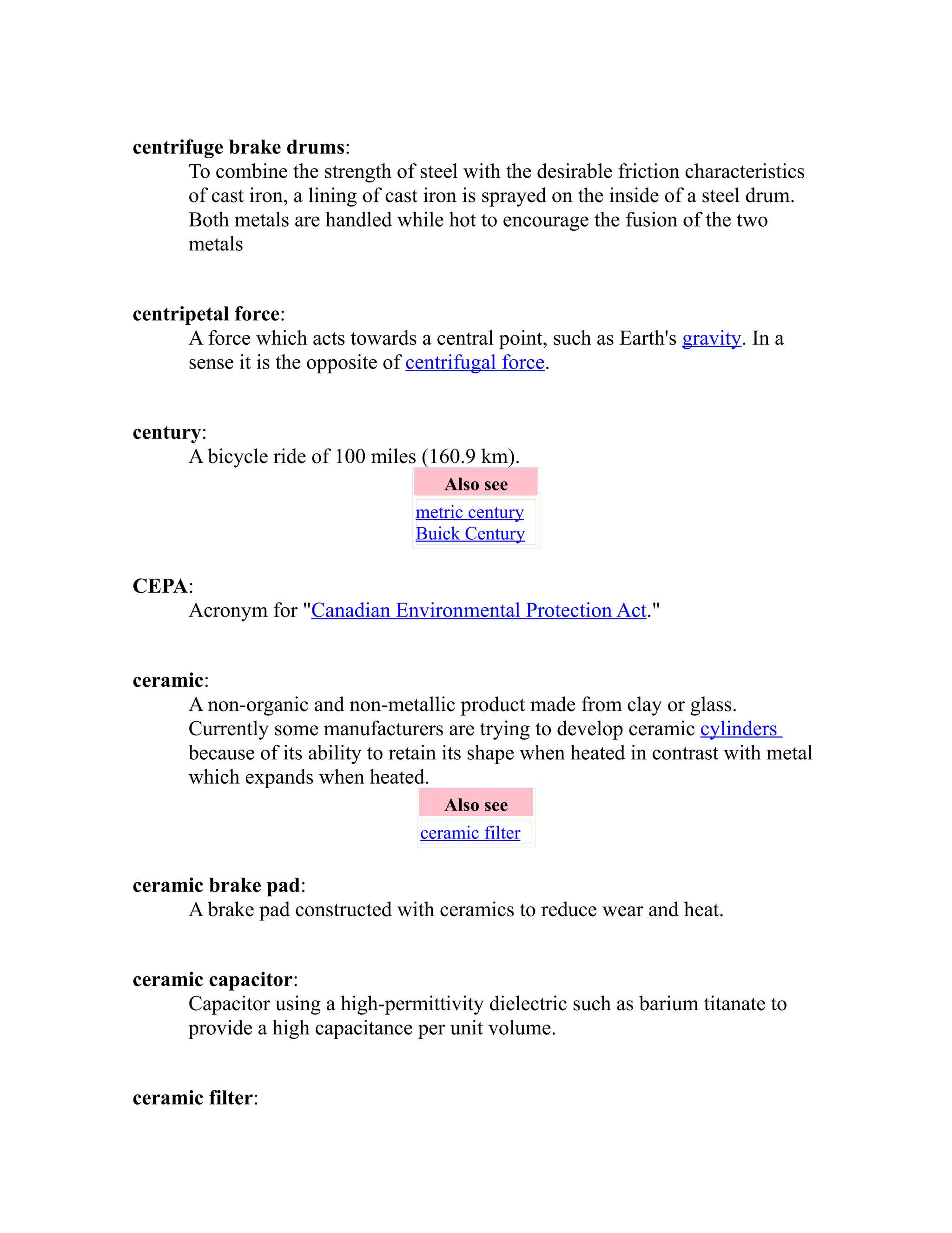 centrifuge brake drums: 
To combine the strength of steel with the desirable friction characteristics 
of cast iron, a lining of cast iron is sprayed on the inside of a steel drum. 
Both metals are handled while hot to encourage the fusion of the two 
metals 
centripetal force: 
A force which acts towards a central point, such as Earth's gravity. In a 
sense it is the opposite of centrifugal force. 
century: 
A bicycle ride of 100 miles (160.9 km). 
Also see 
metric century 
Buick Century 
CEPA: 
Acronym for "Canadian Environmental Protection Act." 
ceramic: 
A non-organic and non-metallic product made from clay or glass. 
Currently some manufacturers are trying to develop ceramic cylinders 
because of its ability to retain its shape when heated in contrast with metal 
which expands when heated. 
Also see 
ceramic filter 
ceramic brake pad: 
A brake pad constructed with ceramics to reduce wear and heat. 
ceramic capacitor: 
Capacitor using a high-permittivity dielectric such as barium titanate to 
provide a high capacitance per unit volume. 
ceramic filter: 
 