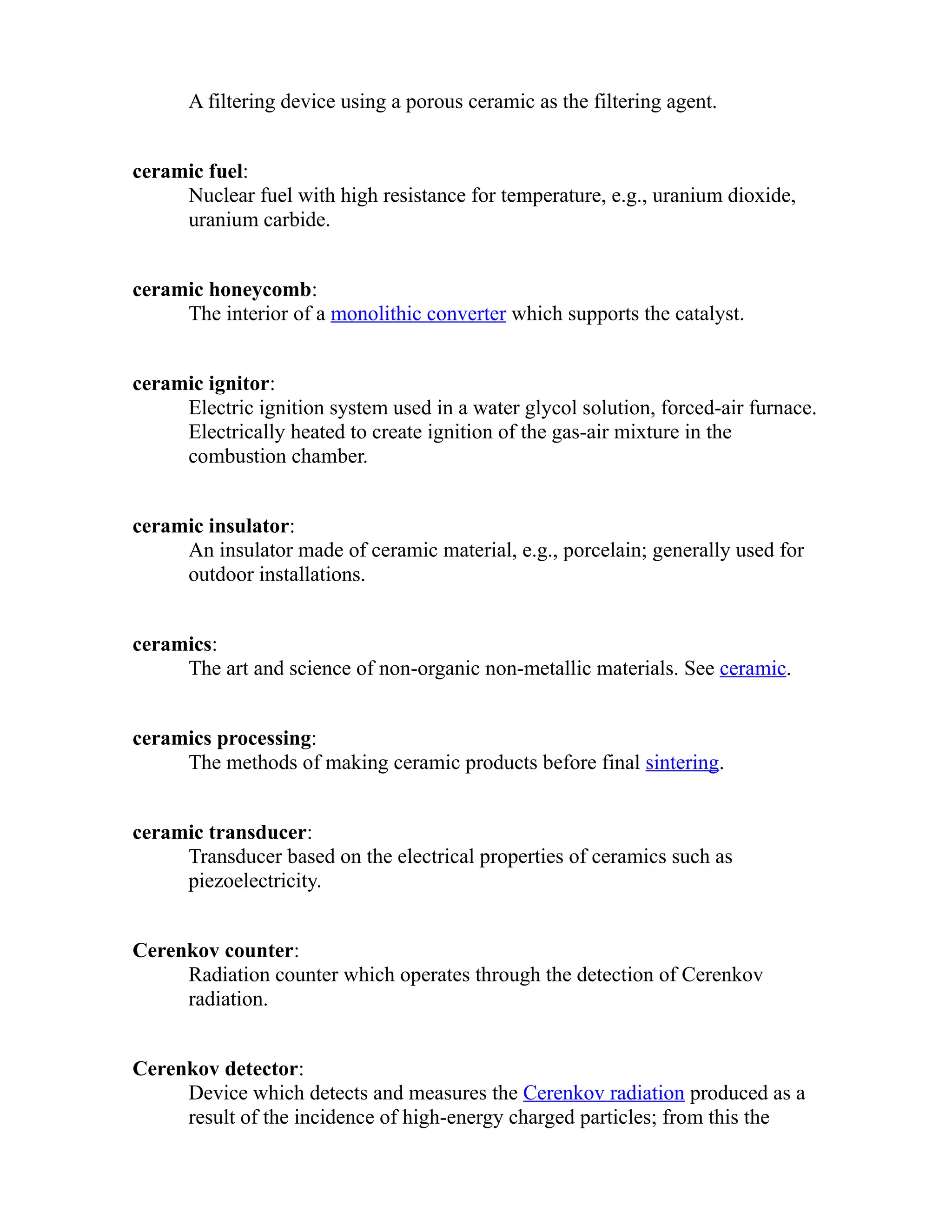 A filtering device using a porous ceramic as the filtering agent. 
ceramic fuel: 
Nuclear fuel with high resistance for temperature, e.g., uranium dioxide, 
uranium carbide. 
ceramic honeycomb: 
The interior of a monolithic converter which supports the catalyst. 
ceramic ignitor: 
Electric ignition system used in a water glycol solution, forced-air furnace. 
Electrically heated to create ignition of the gas-air mixture in the 
combustion chamber. 
ceramic insulator: 
An insulator made of ceramic material, e.g., porcelain; generally used for 
outdoor installations. 
ceramics: 
The art and science of non-organic non-metallic materials. See ceramic. 
ceramics processing: 
The methods of making ceramic products before final sintering. 
ceramic transducer: 
Transducer based on the electrical properties of ceramics such as 
piezoelectricity. 
Cerenkov counter: 
Radiation counter which operates through the detection of Cerenkov 
radiation. 
Cerenkov detector: 
Device which detects and measures the Cerenkov radiation produced as a 
result of the incidence of high-energy charged particles; from this the 
 