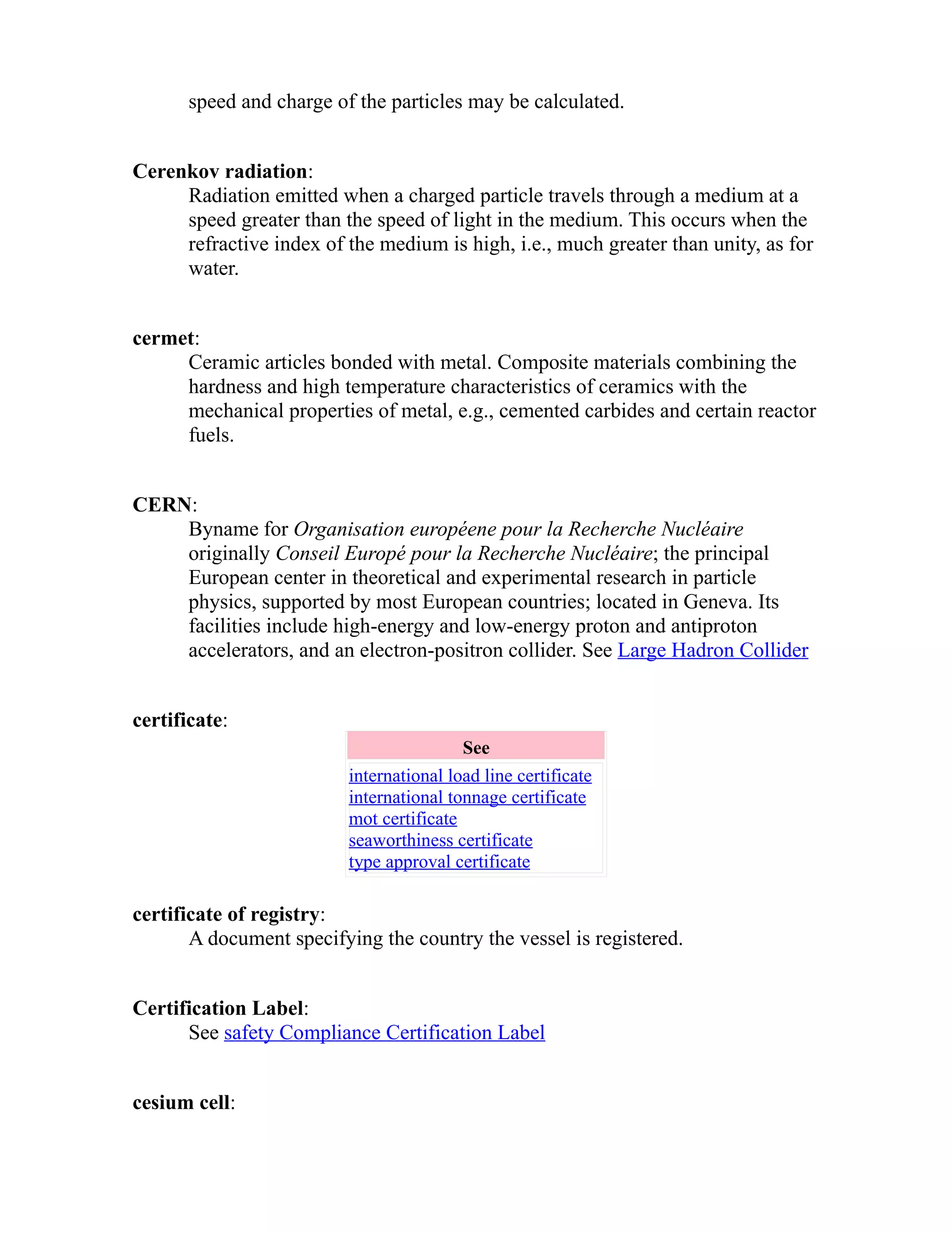 speed and charge of the particles may be calculated. 
Cerenkov radiation: 
Radiation emitted when a charged particle travels through a medium at a 
speed greater than the speed of light in the medium. This occurs when the 
refractive index of the medium is high, i.e., much greater than unity, as for 
water. 
cermet: 
Ceramic articles bonded with metal. Composite materials combining the 
hardness and high temperature characteristics of ceramics with the 
mechanical properties of metal, e.g., cemented carbides and certain reactor 
fuels. 
CERN: 
Byname for Organisation européene pour la Recherche Nucléaire 
originally Conseil Europé pour la Recherche Nucléaire; the principal 
European center in theoretical and experimental research in particle 
physics, supported by most European countries; located in Geneva. Its 
facilities include high-energy and low-energy proton and antiproton 
accelerators, and an electron-positron collider. See Large Hadron Collider 
certificate: 
See 
international load line certificate 
international tonnage certificate 
mot certificate 
seaworthiness certificate 
type approval certificate 
certificate of registry: 
A document specifying the country the vessel is registered. 
Certification Label: 
See safety Compliance Certification Label 
cesium cell: 
 