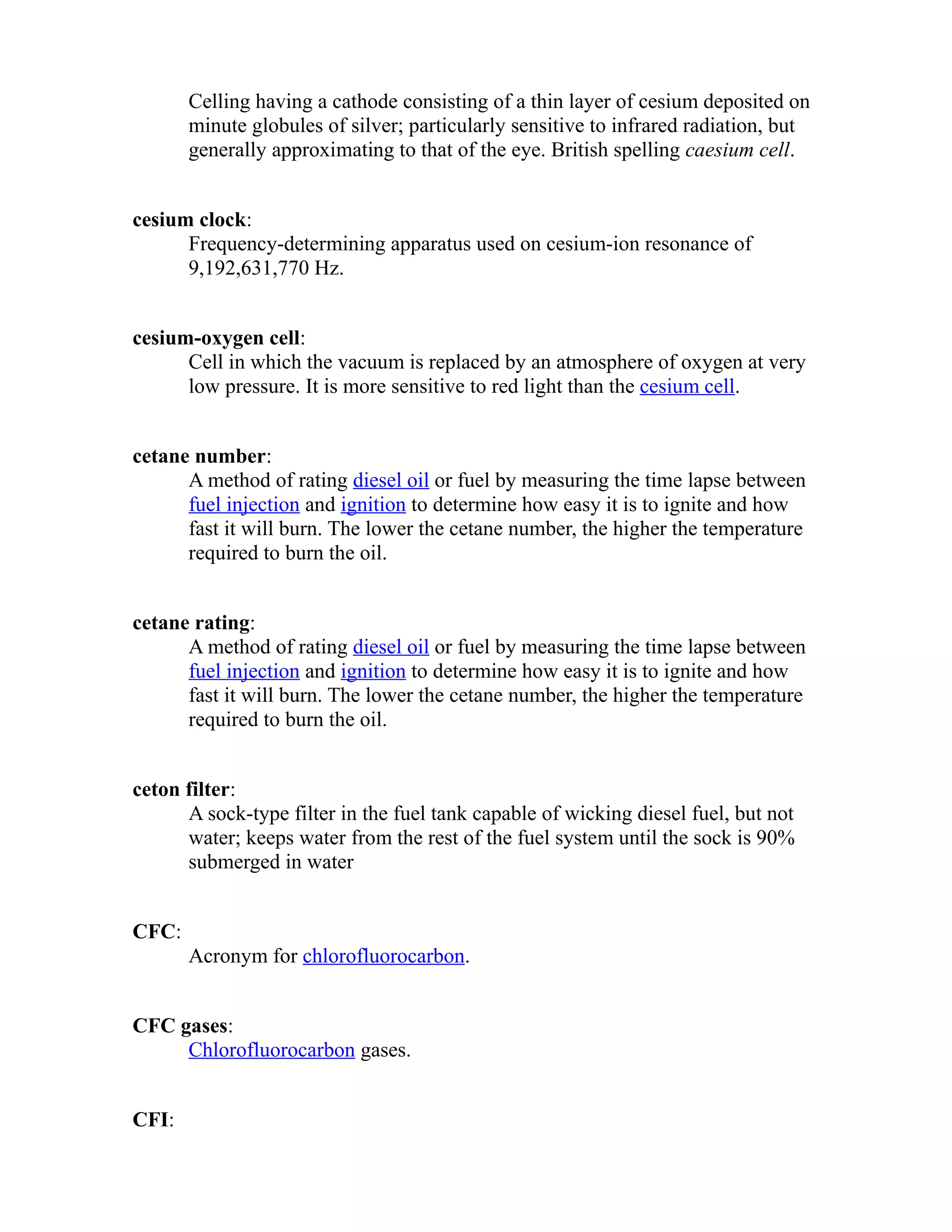 Celling having a cathode consisting of a thin layer of cesium deposited on 
minute globules of silver; particularly sensitive to infrared radiation, but 
generally approximating to that of the eye. British spelling caesium cell. 
cesium clock: 
Frequency-determining apparatus used on cesium-ion resonance of 
9,192,631,770 Hz. 
cesium-oxygen cell: 
Cell in which the vacuum is replaced by an atmosphere of oxygen at very 
low pressure. It is more sensitive to red light than the cesium cell. 
cetane number: 
A method of rating diesel oil or fuel by measuring the time lapse between 
fuel injection and ignition to determine how easy it is to ignite and how 
fast it will burn. The lower the cetane number, the higher the temperature 
required to burn the oil. 
cetane rating: 
A method of rating diesel oil or fuel by measuring the time lapse between 
fuel injection and ignition to determine how easy it is to ignite and how 
fast it will burn. The lower the cetane number, the higher the temperature 
required to burn the oil. 
ceton filter: 
A sock-type filter in the fuel tank capable of wicking diesel fuel, but not 
water; keeps water from the rest of the fuel system until the sock is 90% 
submerged in water 
CFC: 
Acronym for chlorofluorocarbon. 
CFC gases: 
Chlorofluorocarbon gases. 
CFI: 
 