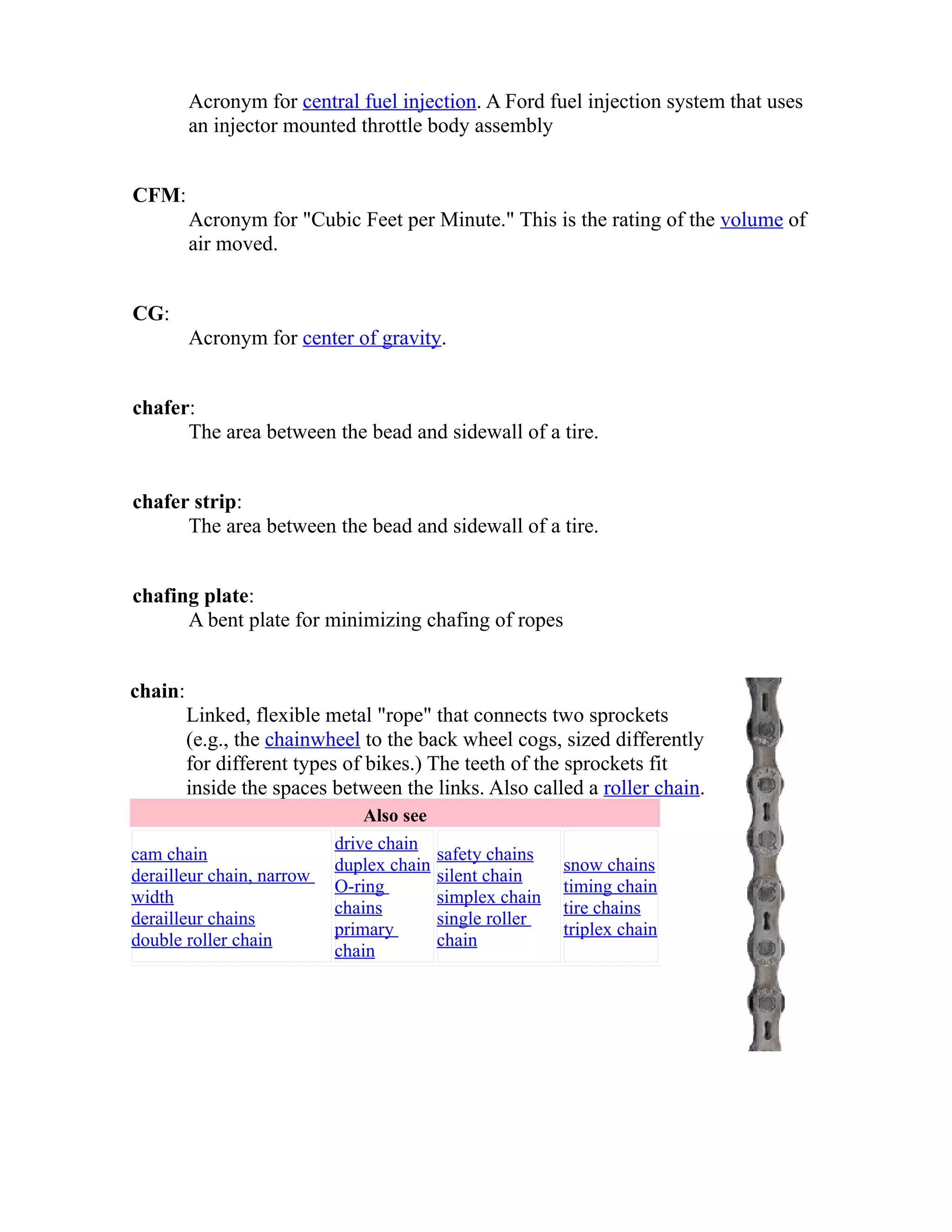 Acronym for central fuel injection. A Ford fuel injection system that uses 
an injector mounted throttle body assembly 
CFM: 
Acronym for "Cubic Feet per Minute." This is the rating of the volume of 
air moved. 
CG: 
Acronym for center of gravity. 
chafer: 
The area between the bead and sidewall of a tire. 
chafer strip: 
The area between the bead and sidewall of a tire. 
chafing plate: 
A bent plate for minimizing chafing of ropes 
chain: 
Linked, flexible metal "rope" that connects two sprockets 
(e.g., the chainwheel to the back wheel cogs, sized differently 
for different types of bikes.) The teeth of the sprockets fit 
inside the spaces between the links. Also called a roller chain. 
Also see 
cam chain 
derailleur chain, narrow 
width 
derailleur chains 
double roller chain 
drive chain 
duplex chain 
O-ring 
chains 
primary 
chain 
safety chains 
silent chain 
simplex chain 
single roller 
chain 
snow chains 
timing chain 
tire chains 
triplex chain 
 