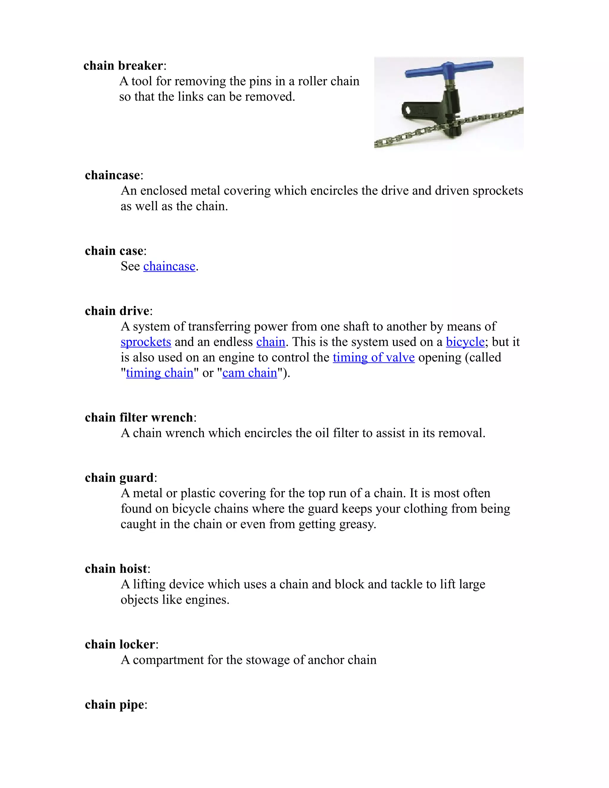 chain breaker: 
A tool for removing the pins in a roller chain 
so that the links can be removed. 
chaincase: 
An enclosed metal covering which encircles the drive and driven sprockets 
as well as the chain. 
chain case: 
See chaincase. 
chain drive: 
A system of transferring power from one shaft to another by means of 
sprockets and an endless chain. This is the system used on a bicycle; but it 
is also used on an engine to control the timing of valve opening (called 
"timing chain" or "cam chain"). 
chain filter wrench: 
A chain wrench which encircles the oil filter to assist in its removal. 
chain guard: 
A metal or plastic covering for the top run of a chain. It is most often 
found on bicycle chains where the guard keeps your clothing from being 
caught in the chain or even from getting greasy. 
chain hoist: 
A lifting device which uses a chain and block and tackle to lift large 
objects like engines. 
chain locker: 
A compartment for the stowage of anchor chain 
chain pipe: 
 