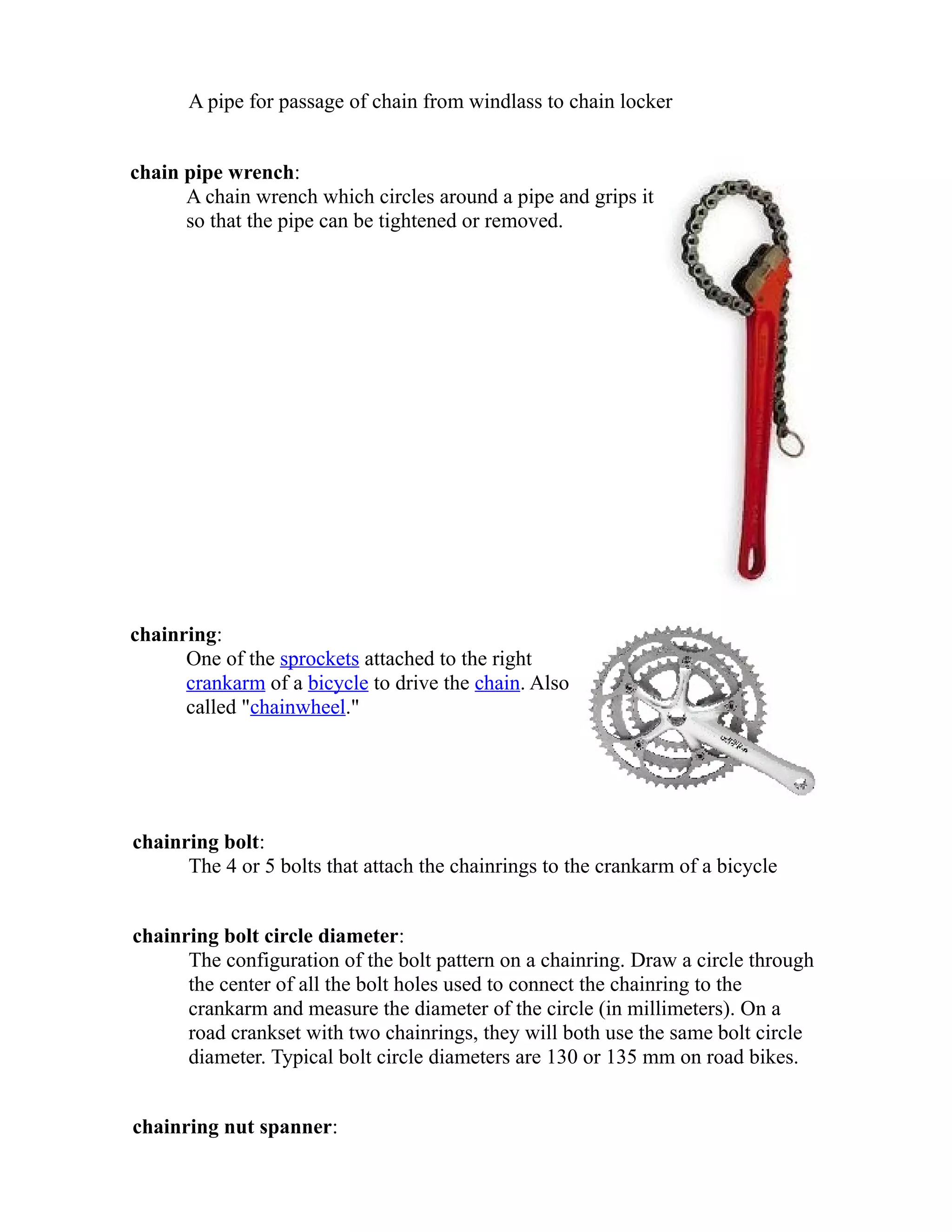 A pipe for passage of chain from windlass to chain locker 
chain pipe wrench: 
A chain wrench which circles around a pipe and grips it 
so that the pipe can be tightened or removed. 
chainring: 
One of the sprockets attached to the right 
crankarm of a bicycle to drive the chain. Also 
called "chainwheel." 
chainring bolt: 
The 4 or 5 bolts that attach the chainrings to the crankarm of a bicycle 
chainring bolt circle diameter: 
The configuration of the bolt pattern on a chainring. Draw a circle through 
the center of all the bolt holes used to connect the chainring to the 
crankarm and measure the diameter of the circle (in millimeters). On a 
road crankset with two chainrings, they will both use the same bolt circle 
diameter. Typical bolt circle diameters are 130 or 135 mm on road bikes. 
chainring nut spanner: 
 