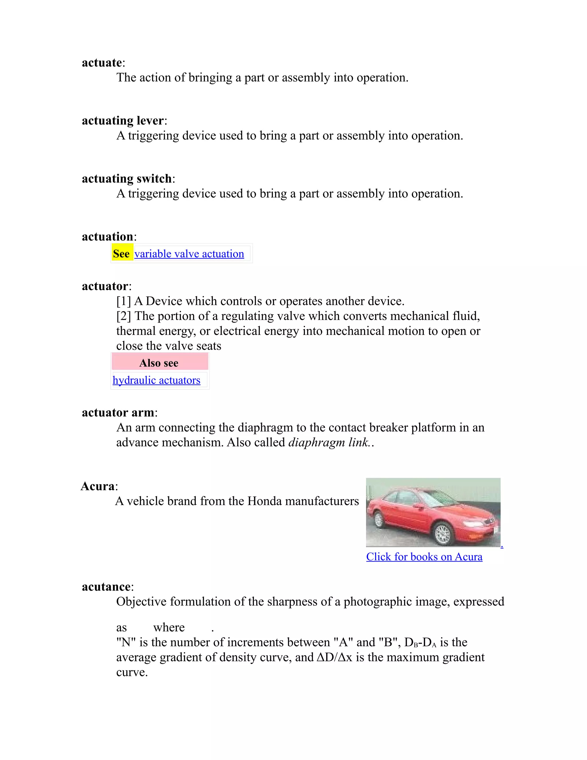 actuate: 
The action of bringing a part or assembly into operation. 
actuating lever: 
A triggering device used to bring a part or assembly into operation. 
actuating switch: 
A triggering device used to bring a part or assembly into operation. 
actuation: 
See variable valve actuation 
actuator: 
[1] A Device which controls or operates another device. 
[2] The portion of a regulating valve which converts mechanical fluid, 
thermal energy, or electrical energy into mechanical motion to open or 
close the valve seats 
Also see 
hydraulic actuators 
actuator arm: 
An arm connecting the diaphragm to the contact breaker platform in an 
advance mechanism. Also called diaphragm link.. 
Acura: 
A vehicle brand from the Honda manufacturers 
. 
Click for books on Acura 
acutance: 
Objective formulation of the sharpness of a photographic image, expressed 
as where . 
"N" is the number of increments between "A" and "B", DB-DA is the 
average gradient of density curve, and ΔD/Δx is the maximum gradient 
curve. 
 