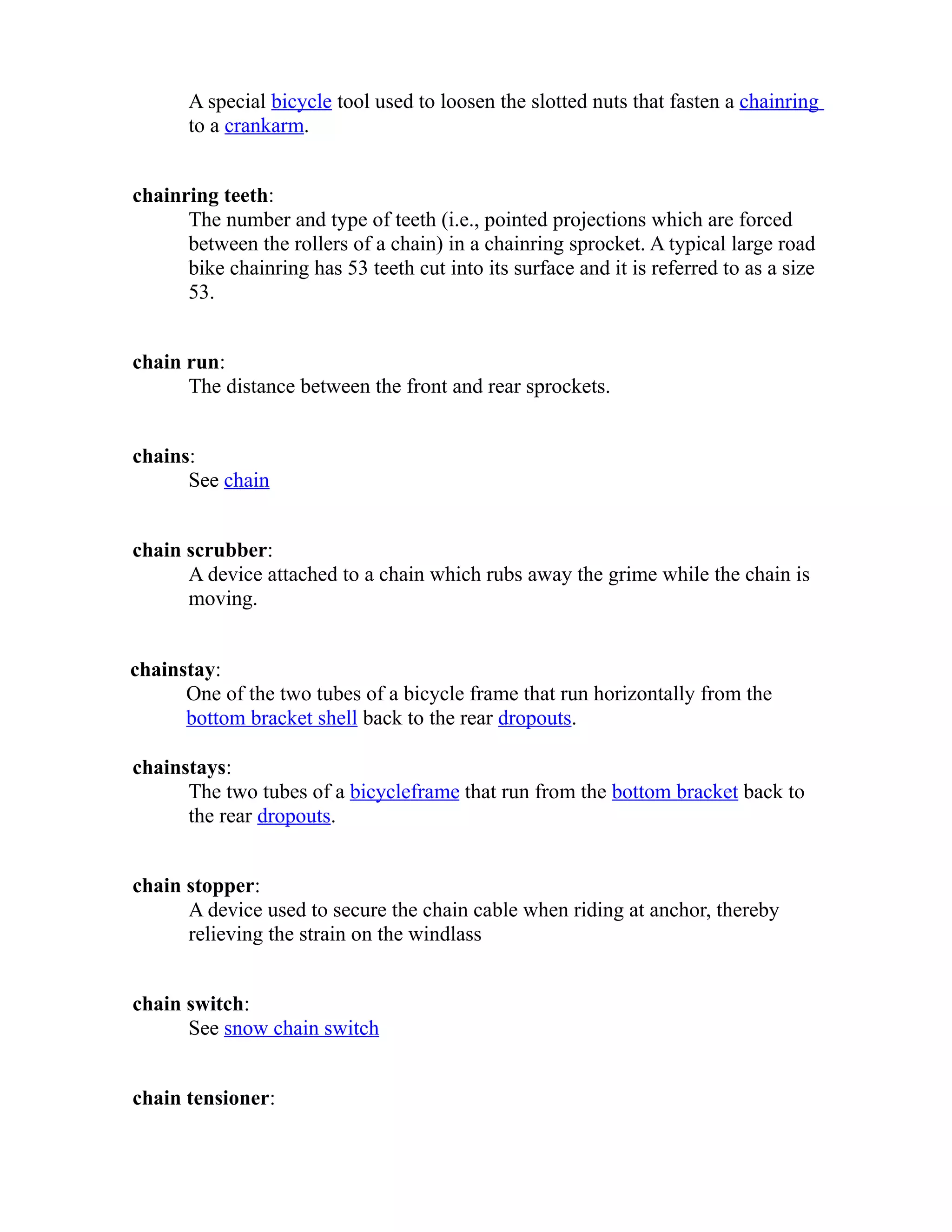 A special bicycle tool used to loosen the slotted nuts that fasten a chainring 
to a crankarm. 
chainring teeth: 
The number and type of teeth (i.e., pointed projections which are forced 
between the rollers of a chain) in a chainring sprocket. A typical large road 
bike chainring has 53 teeth cut into its surface and it is referred to as a size 
53. 
chain run: 
The distance between the front and rear sprockets. 
chains: 
See chain 
chain scrubber: 
A device attached to a chain which rubs away the grime while the chain is 
moving. 
chainstay: 
One of the two tubes of a bicycle frame that run horizontally from the 
bottom bracket shell back to the rear dropouts. 
chainstays: 
The two tubes of a bicycle frame that run from the bottom bracket back to 
the rear dropouts. 
chain stopper: 
A device used to secure the chain cable when riding at anchor, thereby 
relieving the strain on the windlass 
chain switch: 
See snow chain switch 
chain tensioner: 
 
