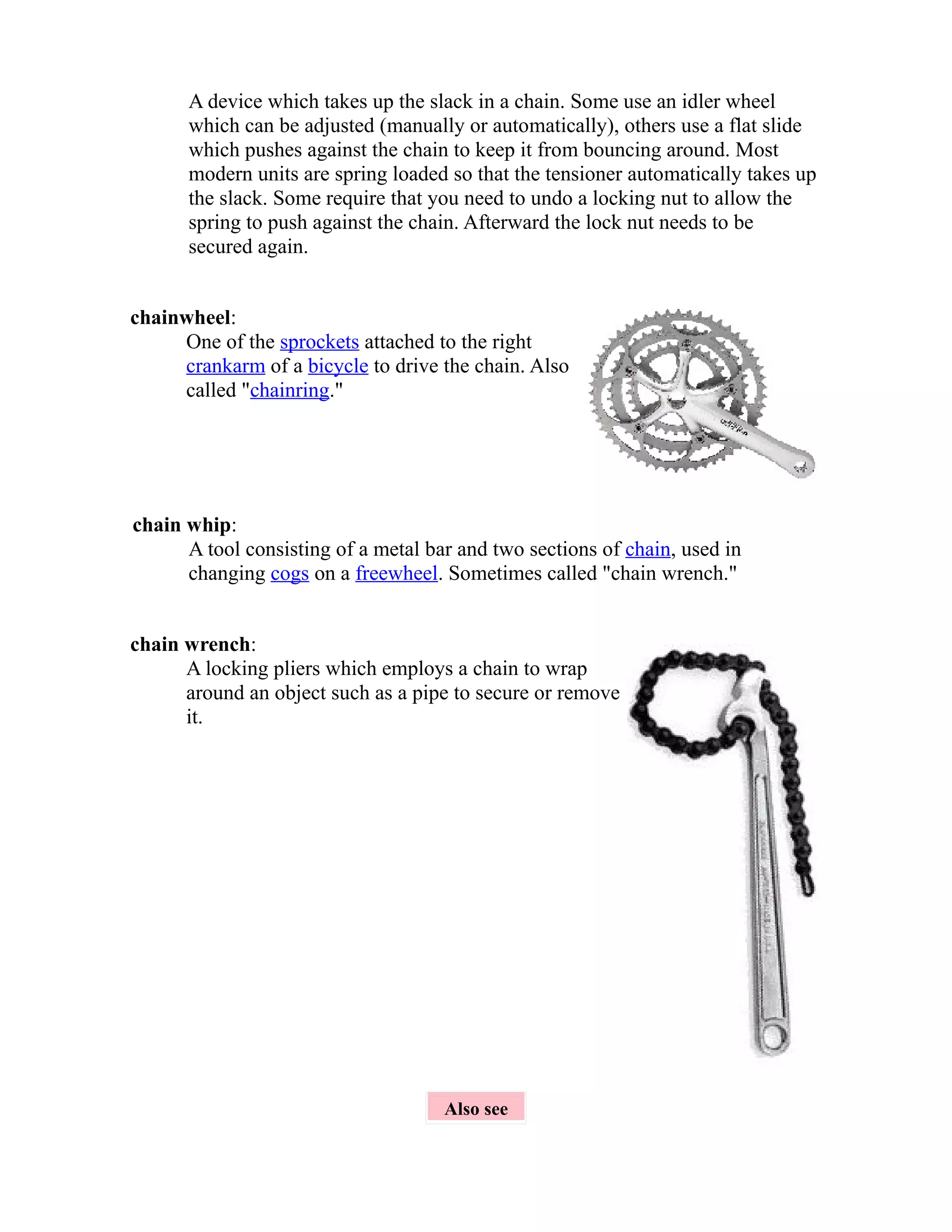 A device which takes up the slack in a chain. Some use an idler wheel 
which can be adjusted (manually or automatically), others use a flat slide 
which pushes against the chain to keep it from bouncing around. Most 
modern units are spring loaded so that the tensioner automatically takes up 
the slack. Some require that you need to undo a locking nut to allow the 
spring to push against the chain. Afterward the lock nut needs to be 
secured again. 
chainwheel: 
One of the sprockets attached to the right 
crankarm of a bicycle to drive the chain. Also 
called "chainring." 
chain whip: 
A tool consisting of a metal bar and two sections of chain, used in 
changing cogs on a freewheel. Sometimes called "chain wrench." 
chain wrench: 
A locking pliers which employs a chain to wrap 
around an object such as a pipe to secure or remove 
it. 
Also see 
 