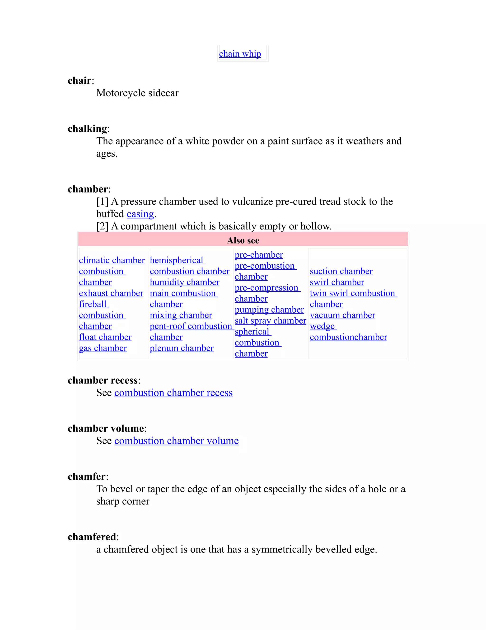 chain whip 
chair: 
Motorcycle sidecar 
chalking: 
The appearance of a white powder on a paint surface as it weathers and 
ages. 
chamber: 
[1] A pressure chamber used to vulcanize pre-cured tread stock to the 
buffed casing. 
[2] A compartment which is basically empty or hollow. 
Also see 
climatic chamber 
combustion 
chamber 
exhaust chamber 
fireball 
combustion 
chamber 
float chamber 
gas chamber 
hemispherical 
combustion chamber 
humidity chamber 
main combustion 
chamber 
mixing chamber 
pent-roof combustion 
chamber 
plenum chamber 
pre-chamber 
pre-combustion 
chamber 
pre-compression 
chamber 
pumping chamber 
salt spray chamber 
spherical 
combustion 
chamber 
suction chamber 
swirl chamber 
twin swirl combustion 
chamber 
vacuum chamber 
wedge 
combustionchamber 
chamber recess: 
See combustion chamber recess 
chamber volume: 
See combustion chamber volume 
chamfer: 
To bevel or taper the edge of an object especially the sides of a hole or a 
sharp corner 
chamfered: 
a chamfered object is one that has a symmetrically bevelled edge. 
 