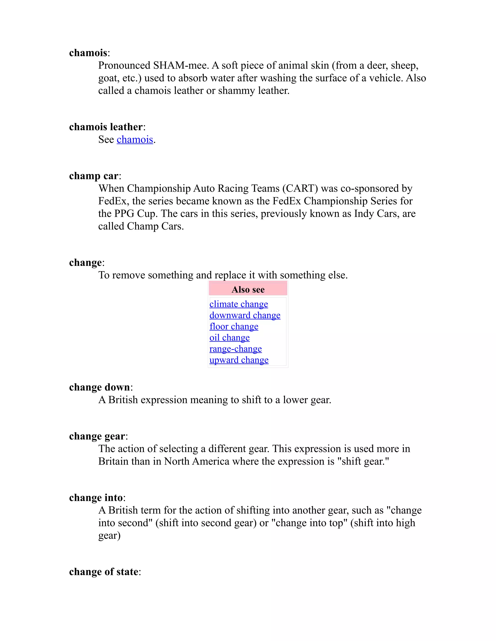 chamois: 
Pronounced SHAM-mee. A soft piece of animal skin (from a deer, sheep, 
goat, etc.) used to absorb water after washing the surface of a vehicle. Also 
called a chamois leather or shammy leather. 
chamois leather: 
See chamois. 
champ car: 
When Championship Auto Racing Teams (CART) was co-sponsored by 
FedEx, the series became known as the FedEx Championship Series for 
the PPG Cup. The cars in this series, previously known as Indy Cars, are 
called Champ Cars. 
change: 
To remove something and replace it with something else. 
Also see 
climate change 
downward change 
floor change 
oil change 
range-change 
upward change 
change down: 
A British expression meaning to shift to a lower gear. 
change gear: 
The action of selecting a different gear. This expression is used more in 
Britain than in North America where the expression is "shift gear." 
change into: 
A British term for the action of shifting into another gear, such as "change 
into second" (shift into second gear) or "change into top" (shift into high 
gear) 
change of state: 
 