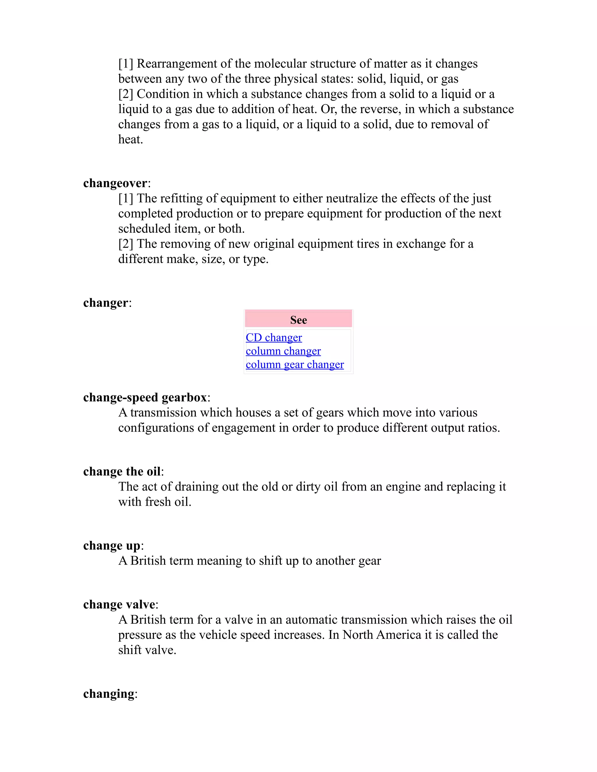 [1] Rearrangement of the molecular structure of matter as it changes 
between any two of the three physical states: solid, liquid, or gas 
[2] Condition in which a substance changes from a solid to a liquid or a 
liquid to a gas due to addition of heat. Or, the reverse, in which a substance 
changes from a gas to a liquid, or a liquid to a solid, due to removal of 
heat. 
changeover: 
[1] The refitting of equipment to either neutralize the effects of the just 
completed production or to prepare equipment for production of the next 
scheduled item, or both. 
[2] The removing of new original equipment tires in exchange for a 
different make, size, or type. 
changer: 
See 
CD changer 
column changer 
column gear changer 
change-speed gearbox: 
A transmission which houses a set of gears which move into various 
configurations of engagement in order to produce different output ratios. 
change the oil: 
The act of draining out the old or dirty oil from an engine and replacing it 
with fresh oil. 
change up: 
A British term meaning to shift up to another gear 
change valve: 
A British term for a valve in an automatic transmission which raises the oil 
pressure as the vehicle speed increases. In North America it is called the 
shift valve. 
changing: 
 