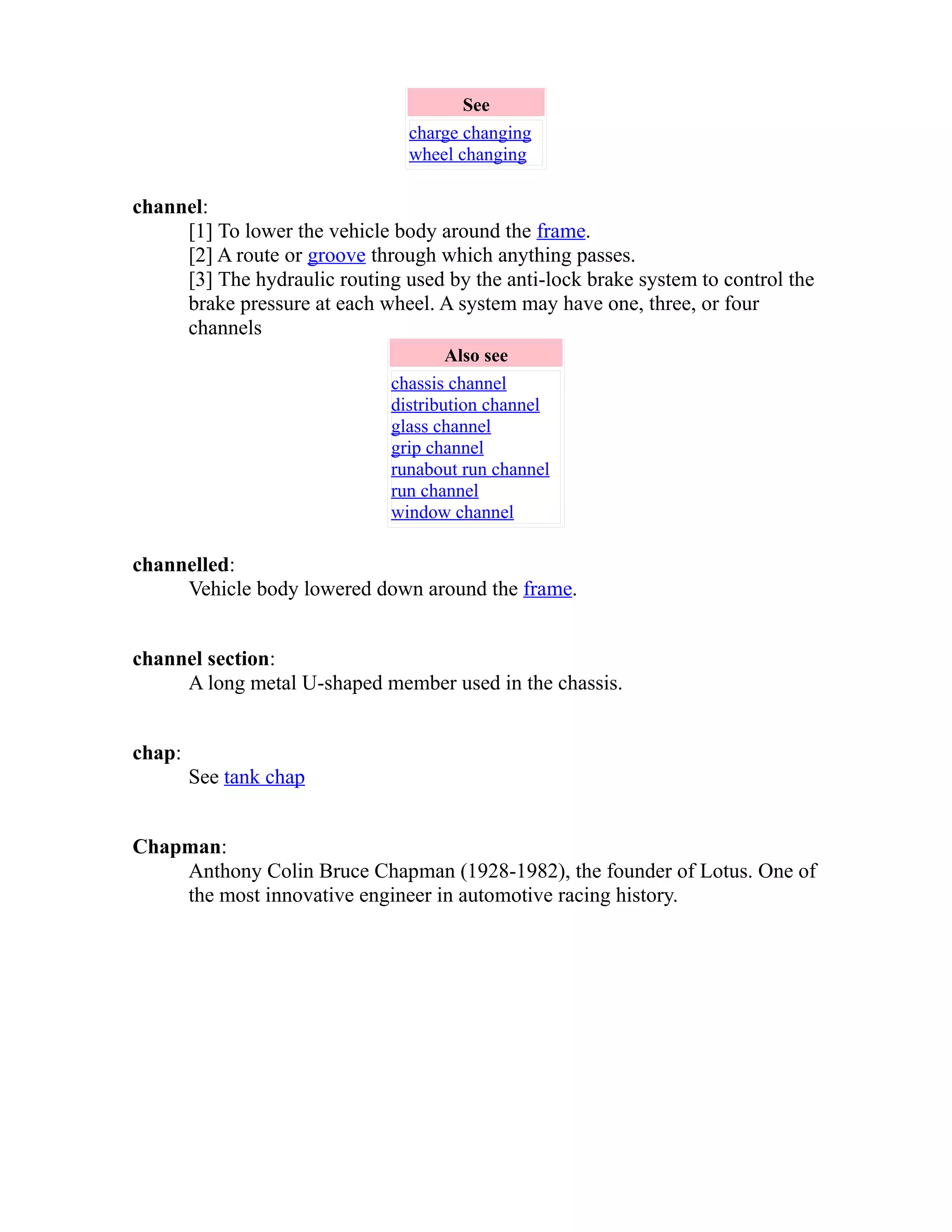 See 
charge changing 
wheel changing 
channel: 
[1] To lower the vehicle body around the frame. 
[2] A route or groove through which anything passes. 
[3] The hydraulic routing used by the anti-lock brake system to control the 
brake pressure at each wheel. A system may have one, three, or four 
channels 
Also see 
chassis channel 
distribution channel 
glass channel 
grip channel 
runabout run channel 
run channel 
window channel 
channelled: 
Vehicle body lowered down around the frame. 
channel section: 
A long metal U-shaped member used in the chassis. 
chap: 
See tank chap 
Chapman: 
Anthony Colin Bruce Chapman (1928-1982), the founder of Lotus. One of 
the most innovative engineer in automotive racing history. 
 