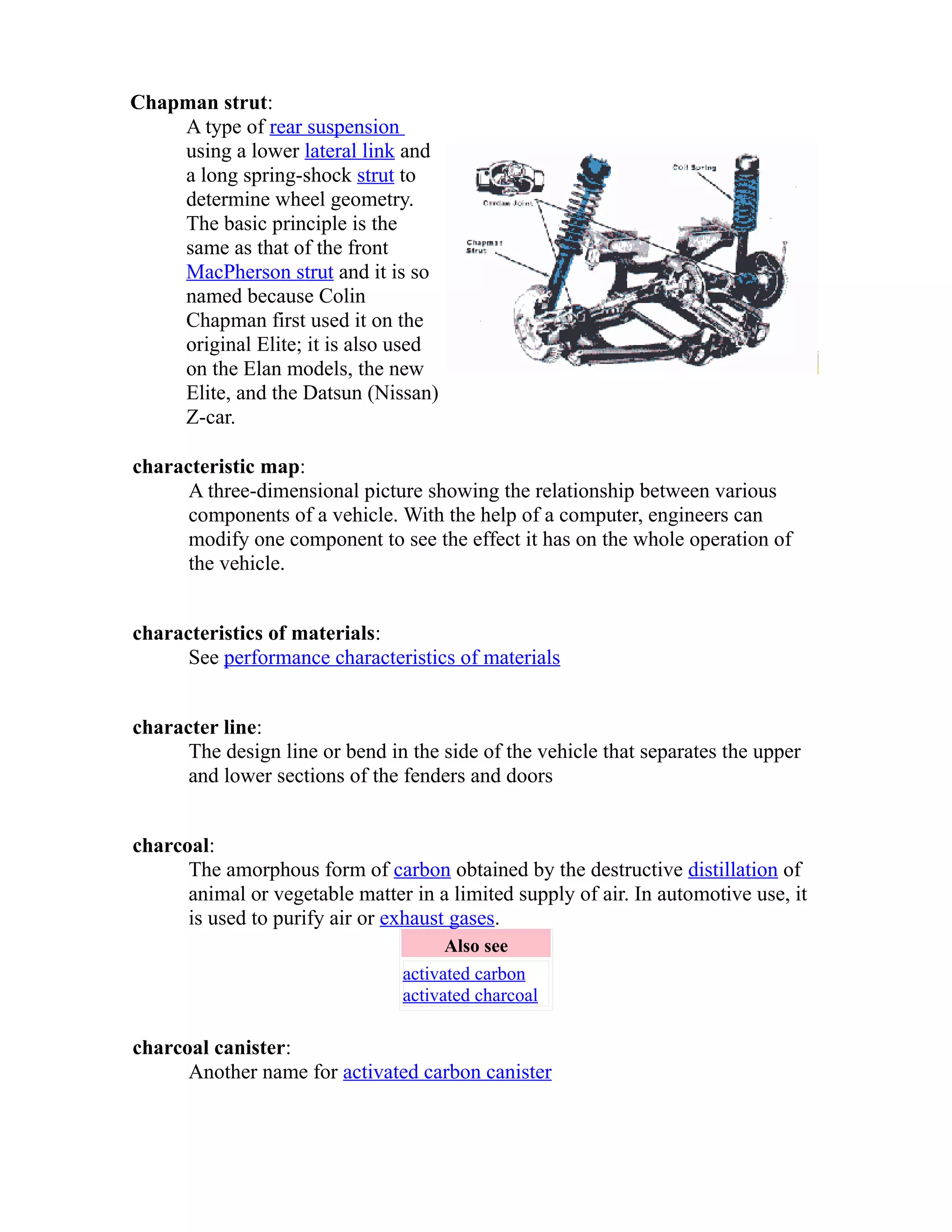 Chapman strut: 
A type of rear suspension 
using a lower lateral link and 
a long spring-shock strut to 
determine wheel geometry. 
The basic principle is the 
same as that of the front 
MacPherson strut and it is so 
named because Colin 
Chapman first used it on the 
original Elite; it is also used 
on the Elan models, the new 
Elite, and the Datsun (Nissan) 
Z-car. 
characteristic map: 
A three-dimensional picture showing the relationship between various 
components of a vehicle. With the help of a computer, engineers can 
modify one component to see the effect it has on the whole operation of 
the vehicle. 
characteristics of materials: 
See performance characteristics of materials 
character line: 
The design line or bend in the side of the vehicle that separates the upper 
and lower sections of the fenders and doors 
charcoal: 
The amorphous form of carbon obtained by the destructive distillation of 
animal or vegetable matter in a limited supply of air. In automotive use, it 
is used to purify air or exhaust gases. 
Also see 
activated carbon 
activated charcoal 
charcoal canister: 
Another name for activated carbon canister 
 