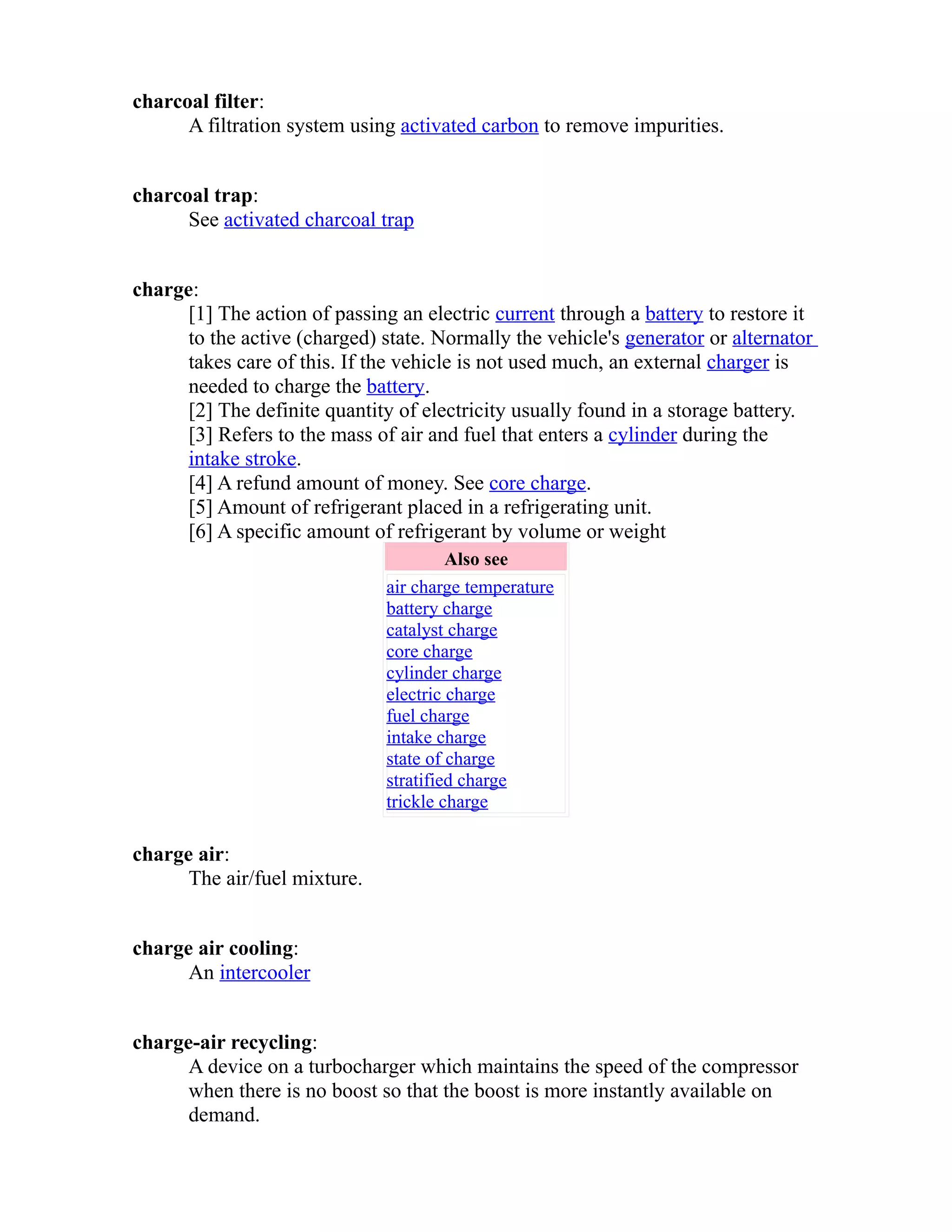 charcoal filter: 
A filtration system using activated carbon to remove impurities. 
charcoal trap: 
See activated charcoal trap 
charge: 
[1] The action of passing an electric current through a battery to restore it 
to the active (charged) state. Normally the vehicle's generator or alternator 
takes care of this. If the vehicle is not used much, an external charger is 
needed to charge the battery. 
[2] The definite quantity of electricity usually found in a storage battery. 
[3] Refers to the mass of air and fuel that enters a cylinder during the 
intake stroke. 
[4] A refund amount of money. See core charge. 
[5] Amount of refrigerant placed in a refrigerating unit. 
[6] A specific amount of refrigerant by volume or weight 
Also see 
air charge temperature 
battery charge 
catalyst charge 
core charge 
cylinder charge 
electric charge 
fuel charge 
intake charge 
state of charge 
stratified charge 
trickle charge 
charge air: 
The air/fuel mixture. 
charge air cooling: 
An intercooler 
charge-air recycling: 
A device on a turbocharger which maintains the speed of the compressor 
when there is no boost so that the boost is more instantly available on 
demand. 
 