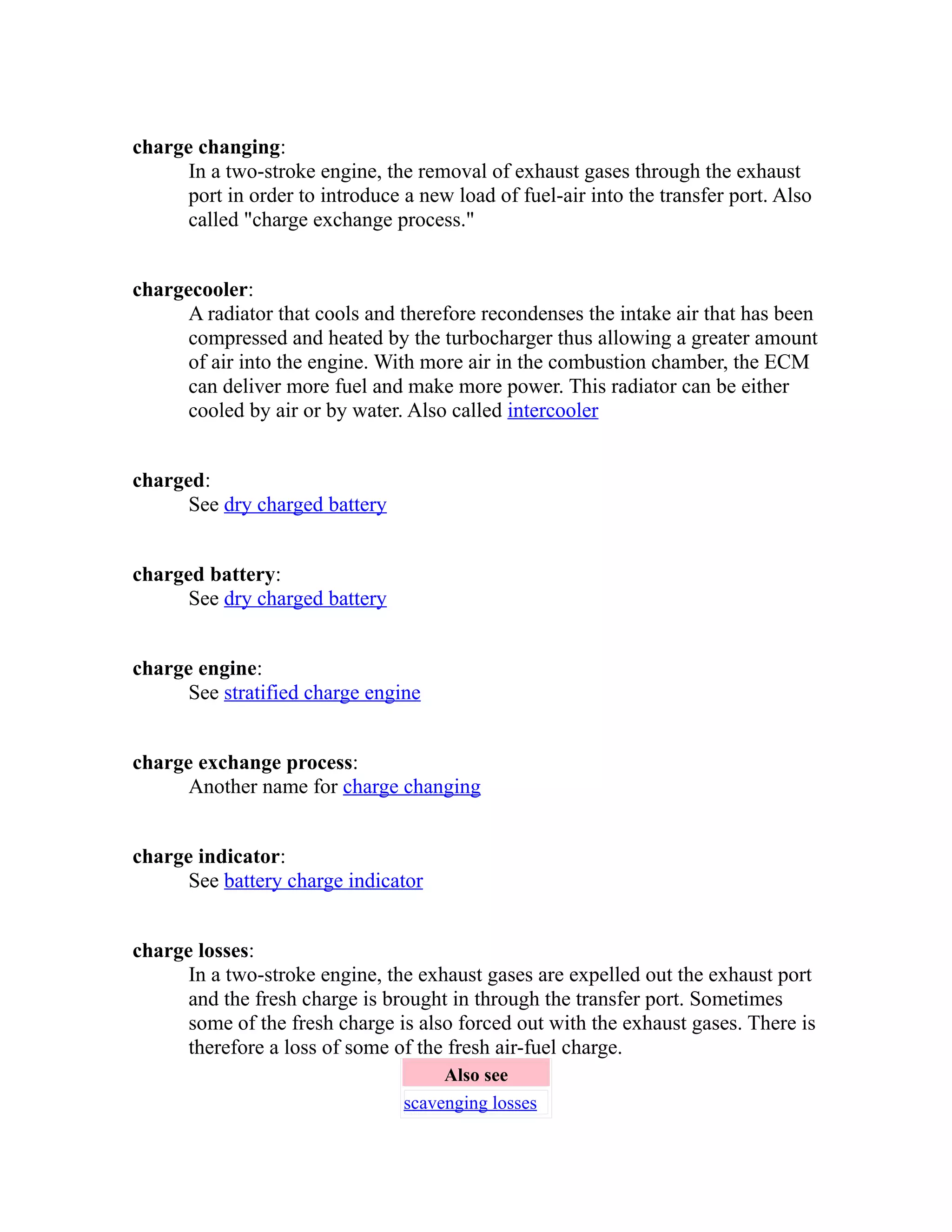 charge changing: 
In a two-stroke engine, the removal of exhaust gases through the exhaust 
port in order to introduce a new load of fuel-air into the transfer port. Also 
called "charge exchange process." 
chargecooler: 
A radiator that cools and therefore recondenses the intake air that has been 
compressed and heated by the turbocharger thus allowing a greater amount 
of air into the engine. With more air in the combustion chamber, the ECM 
can deliver more fuel and make more power. This radiator can be either 
cooled by air or by water. Also called intercooler 
charged: 
See dry charged battery 
charged battery: 
See dry charged battery 
charge engine: 
See stratified charge engine 
charge exchange process: 
Another name for charge changing 
charge indicator: 
See battery charge indicator 
charge losses: 
In a two-stroke engine, the exhaust gases are expelled out the exhaust port 
and the fresh charge is brought in through the transfer port. Sometimes 
some of the fresh charge is also forced out with the exhaust gases. There is 
therefore a loss of some of the fresh air-fuel charge. 
Also see 
scavenging losses 
 