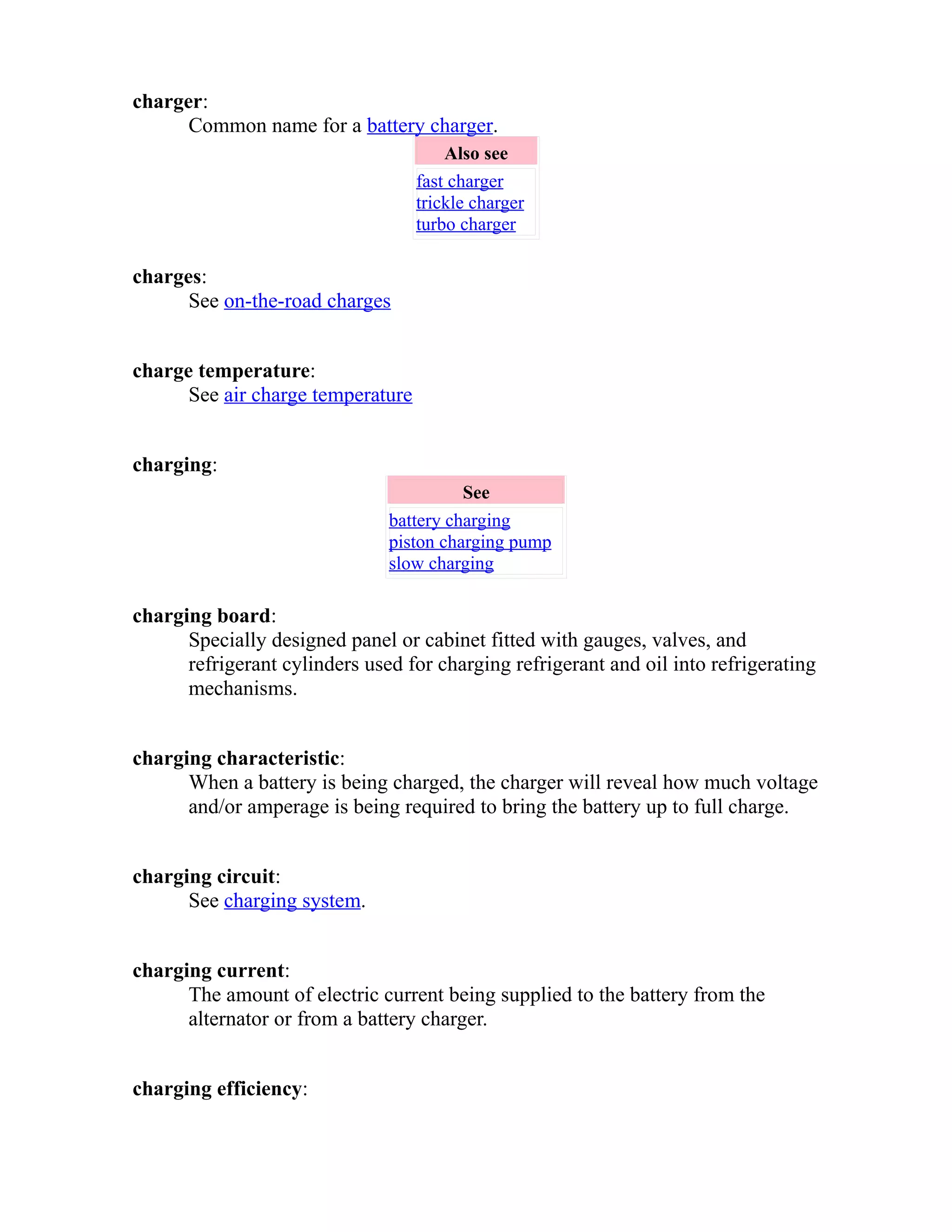 charger: 
Common name for a battery charger. 
Also see 
fast charger 
trickle charger 
turbo charger 
charges: 
See on-the-road charges 
charge temperature: 
See air charge temperature 
charging: 
See 
battery charging 
piston charging pump 
slow charging 
charging board: 
Specially designed panel or cabinet fitted with gauges, valves, and 
refrigerant cylinders used for charging refrigerant and oil into refrigerating 
mechanisms. 
charging characteristic: 
When a battery is being charged, the charger will reveal how much voltage 
and/or amperage is being required to bring the battery up to full charge. 
charging circuit: 
See charging system. 
charging current: 
The amount of electric current being supplied to the battery from the 
alternator or from a battery charger. 
charging efficiency: 
 