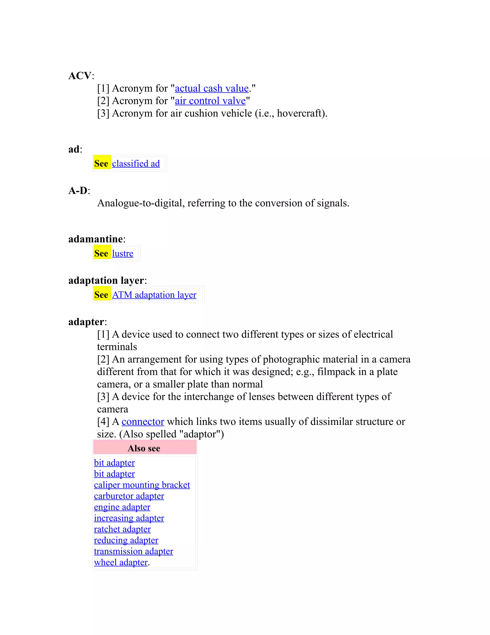 ACV: 
[1] Acronym for "actual cash value." 
[2] Acronym for "air control valve" 
[3] Acronym for air cushion vehicle (i.e., hovercraft). 
ad: 
See classified ad 
A-D: 
Analogue-to-digital, referring to the conversion of signals. 
adamantine: 
See lustre 
adaptation layer: 
See ATM adaptation layer 
adapter: 
[1] A device used to connect two different types or sizes of electrical 
terminals 
[2] An arrangement for using types of photographic material in a camera 
different from that for which it was designed; e.g., filmpack in a plate 
camera, or a smaller plate than normal 
[3] A device for the interchange of lenses between different types of 
camera 
[4] A connector which links two items usually of dissimilar structure or 
size. (Also spelled "adaptor") 
Also see 
bit adapter 
bit adapter 
caliper mounting bracket 
carburetor adapter 
engine adapter 
increasing adapter 
ratchet adapter 
reducing adapter 
transmission adapter 
wheel adapter. 
 
