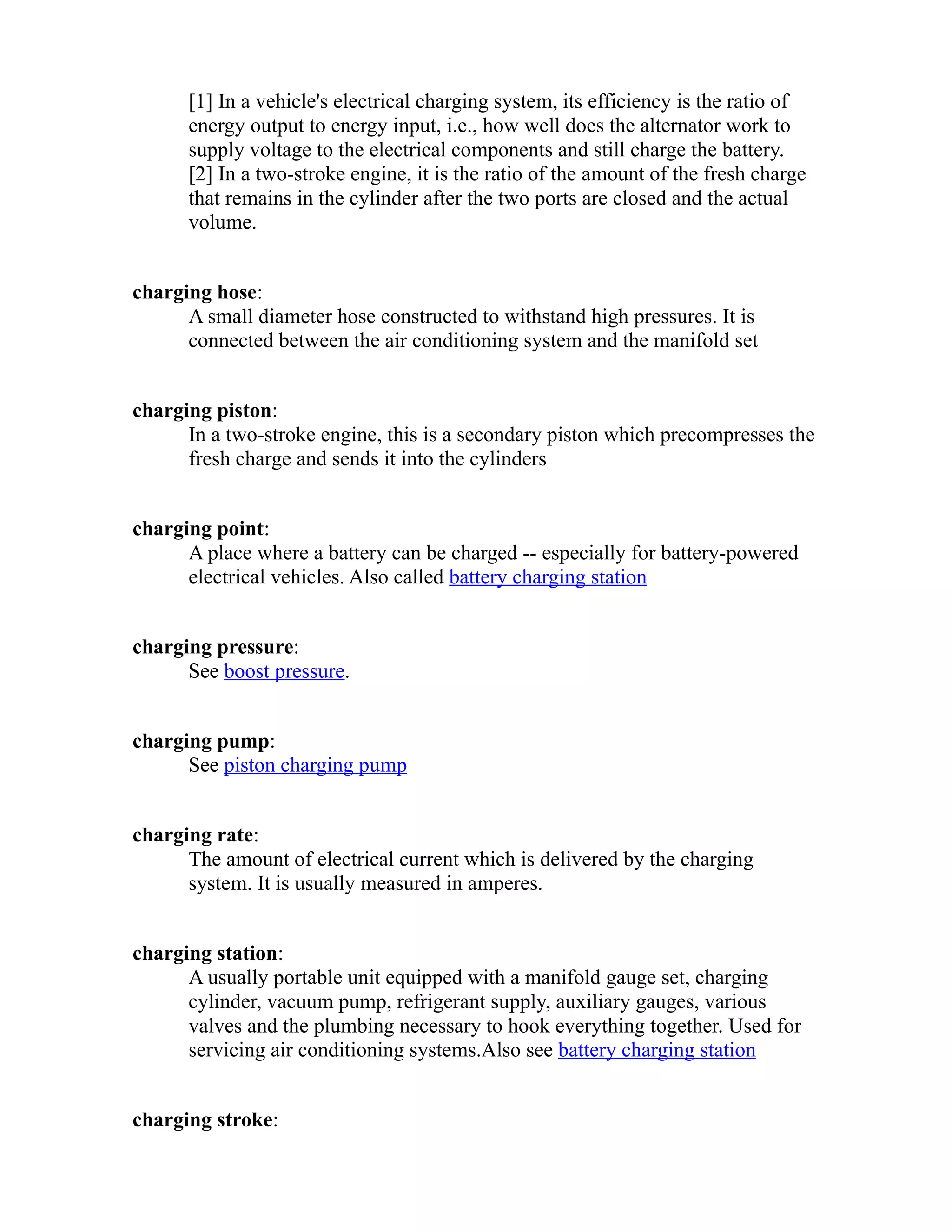 [1] In a vehicle's electrical charging system, its efficiency is the ratio of 
energy output to energy input, i.e., how well does the alternator work to 
supply voltage to the electrical components and still charge the battery. 
[2] In a two-stroke engine, it is the ratio of the amount of the fresh charge 
that remains in the cylinder after the two ports are closed and the actual 
volume. 
charging hose: 
A small diameter hose constructed to withstand high pressures. It is 
connected between the air conditioning system and the manifold set 
charging piston: 
In a two-stroke engine, this is a secondary piston which precompresses the 
fresh charge and sends it into the cylinders 
charging point: 
A place where a battery can be charged -- especially for battery-powered 
electrical vehicles. Also called battery charging station 
charging pressure: 
See boost pressure. 
charging pump: 
See piston charging pump 
charging rate: 
The amount of electrical current which is delivered by the charging 
system. It is usually measured in amperes. 
charging station: 
A usually portable unit equipped with a manifold gauge set, charging 
cylinder, vacuum pump, refrigerant supply, auxiliary gauges, various 
valves and the plumbing necessary to hook everything together. Used for 
servicing air conditioning systems.Also see battery charging station 
charging stroke: 
 