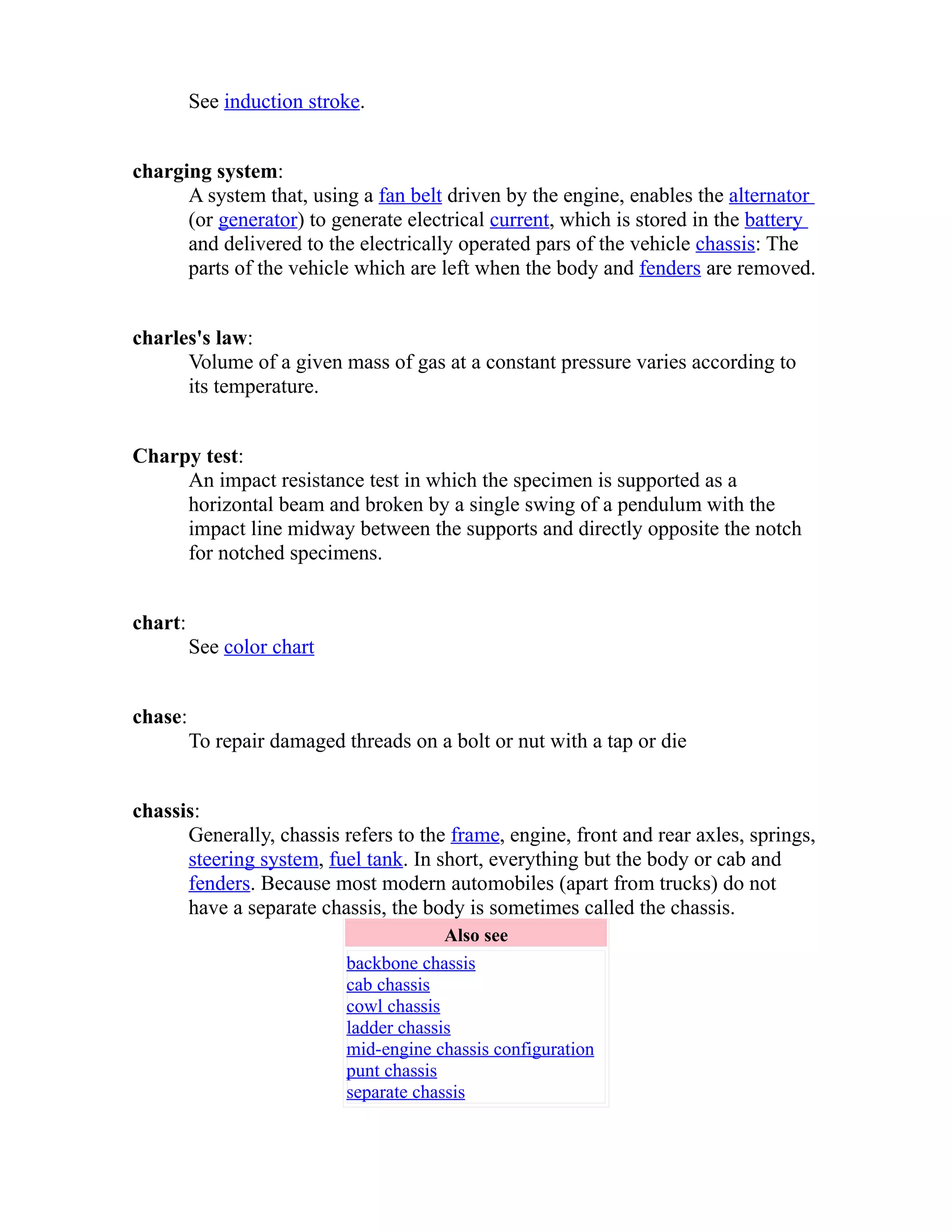 See induction stroke. 
charging system: 
A system that, using a fan belt driven by the engine, enables the alternator 
(or generator) to generate electrical current, which is stored in the battery 
and delivered to the electrically operated pars of the vehicle chassis: The 
parts of the vehicle which are left when the body and fenders are removed. 
charles's law: 
Volume of a given mass of gas at a constant pressure varies according to 
its temperature. 
Charpy test: 
An impact resistance test in which the specimen is supported as a 
horizontal beam and broken by a single swing of a pendulum with the 
impact line midway between the supports and directly opposite the notch 
for notched specimens. 
chart: 
See color chart 
chase: 
To repair damaged threads on a bolt or nut with a tap or die 
chassis: 
Generally, chassis refers to the frame, engine, front and rear axles, springs, 
steering system, fuel tank. In short, everything but the body or cab and 
fenders. Because most modern automobiles (apart from trucks) do not 
have a separate chassis, the body is sometimes called the chassis. 
Also see 
backbone chassis 
cab chassis 
cowl chassis 
ladder chassis 
mid-engine chassis configuration 
punt chassis 
separate chassis 
 
