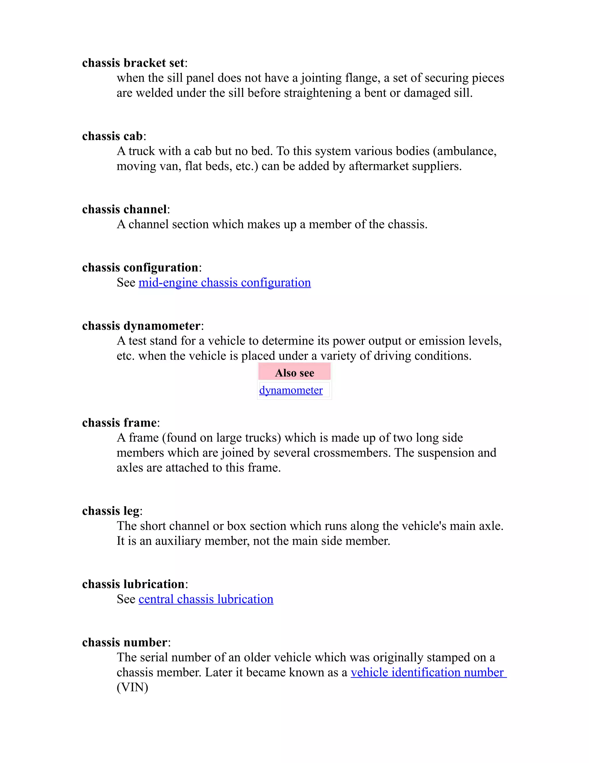 chassis bracket set: 
when the sill panel does not have a jointing flange, a set of securing pieces 
are welded under the sill before straightening a bent or damaged sill. 
chassis cab: 
A truck with a cab but no bed. To this system various bodies (ambulance, 
moving van, flat beds, etc.) can be added by aftermarket suppliers. 
chassis channel: 
A channel section which makes up a member of the chassis. 
chassis configuration: 
See mid-engine chassis configuration 
chassis dynamometer: 
A test stand for a vehicle to determine its power output or emission levels, 
etc. when the vehicle is placed under a variety of driving conditions. 
Also see 
dynamometer 
chassis frame: 
A frame (found on large trucks) which is made up of two long side 
members which are joined by several crossmembers. The suspension and 
axles are attached to this frame. 
chassis leg: 
The short channel or box section which runs along the vehicle's main axle. 
It is an auxiliary member, not the main side member. 
chassis lubrication: 
See central chassis lubrication 
chassis number: 
The serial number of an older vehicle which was originally stamped on a 
chassis member. Later it became known as a vehicle identification number 
(VIN) 
 