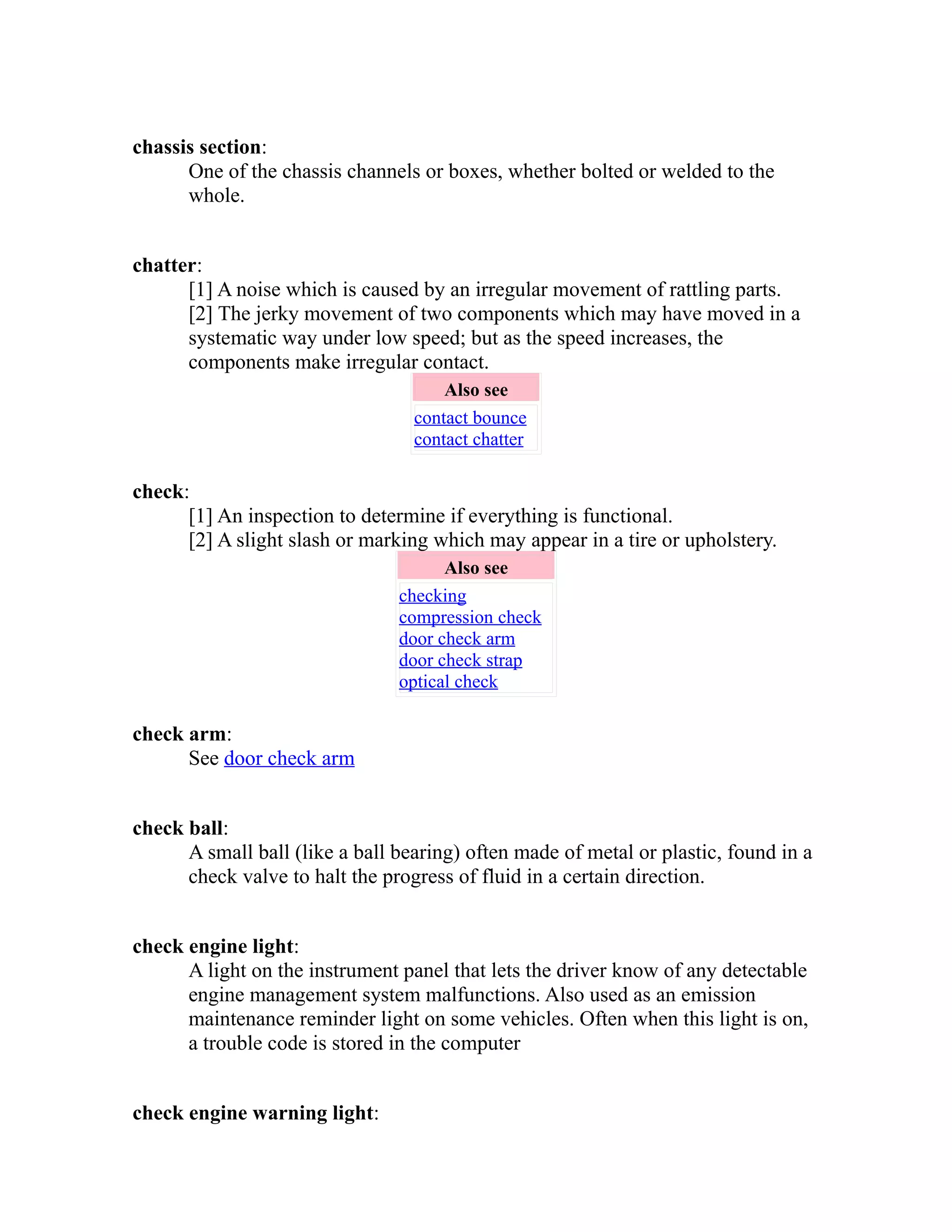 chassis section: 
One of the chassis channels or boxes, whether bolted or welded to the 
whole. 
chatter: 
[1] A noise which is caused by an irregular movement of rattling parts. 
[2] The jerky movement of two components which may have moved in a 
systematic way under low speed; but as the speed increases, the 
components make irregular contact. 
Also see 
contact bounce 
contact chatter 
check: 
[1] An inspection to determine if everything is functional. 
[2] A slight slash or marking which may appear in a tire or upholstery. 
Also see 
checking 
compression check 
door check arm 
door check strap 
optical check 
check arm: 
See door check arm 
check ball: 
A small ball (like a ball bearing) often made of metal or plastic, found in a 
check valve to halt the progress of fluid in a certain direction. 
check engine light: 
A light on the instrument panel that lets the driver know of any detectable 
engine management system malfunctions. Also used as an emission 
maintenance reminder light on some vehicles. Often when this light is on, 
a trouble code is stored in the computer 
check engine warning light: 
 