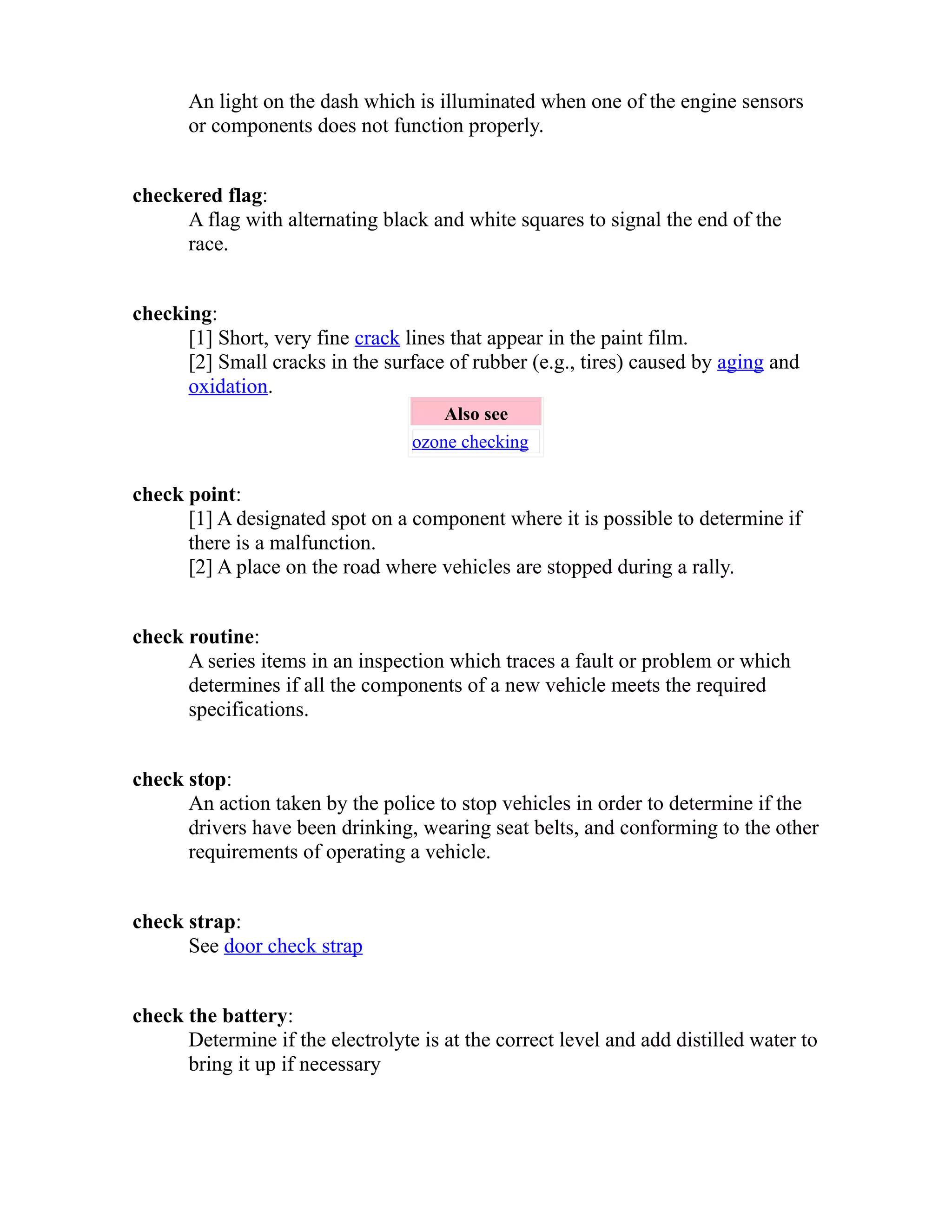An light on the dash which is illuminated when one of the engine sensors 
or components does not function properly. 
checkered flag: 
A flag with alternating black and white squares to signal the end of the 
race. 
checking: 
[1] Short, very fine crack lines that appear in the paint film. 
[2] Small cracks in the surface of rubber (e.g., tires) caused by aging and 
oxidation. 
Also see 
ozone checking 
check point: 
[1] A designated spot on a component where it is possible to determine if 
there is a malfunction. 
[2] A place on the road where vehicles are stopped during a rally. 
check routine: 
A series items in an inspection which traces a fault or problem or which 
determines if all the components of a new vehicle meets the required 
specifications. 
check stop: 
An action taken by the police to stop vehicles in order to determine if the 
drivers have been drinking, wearing seat belts, and conforming to the other 
requirements of operating a vehicle. 
check strap: 
See door check strap 
check the battery: 
Determine if the electrolyte is at the correct level and add distilled water to 
bring it up if necessary 
 