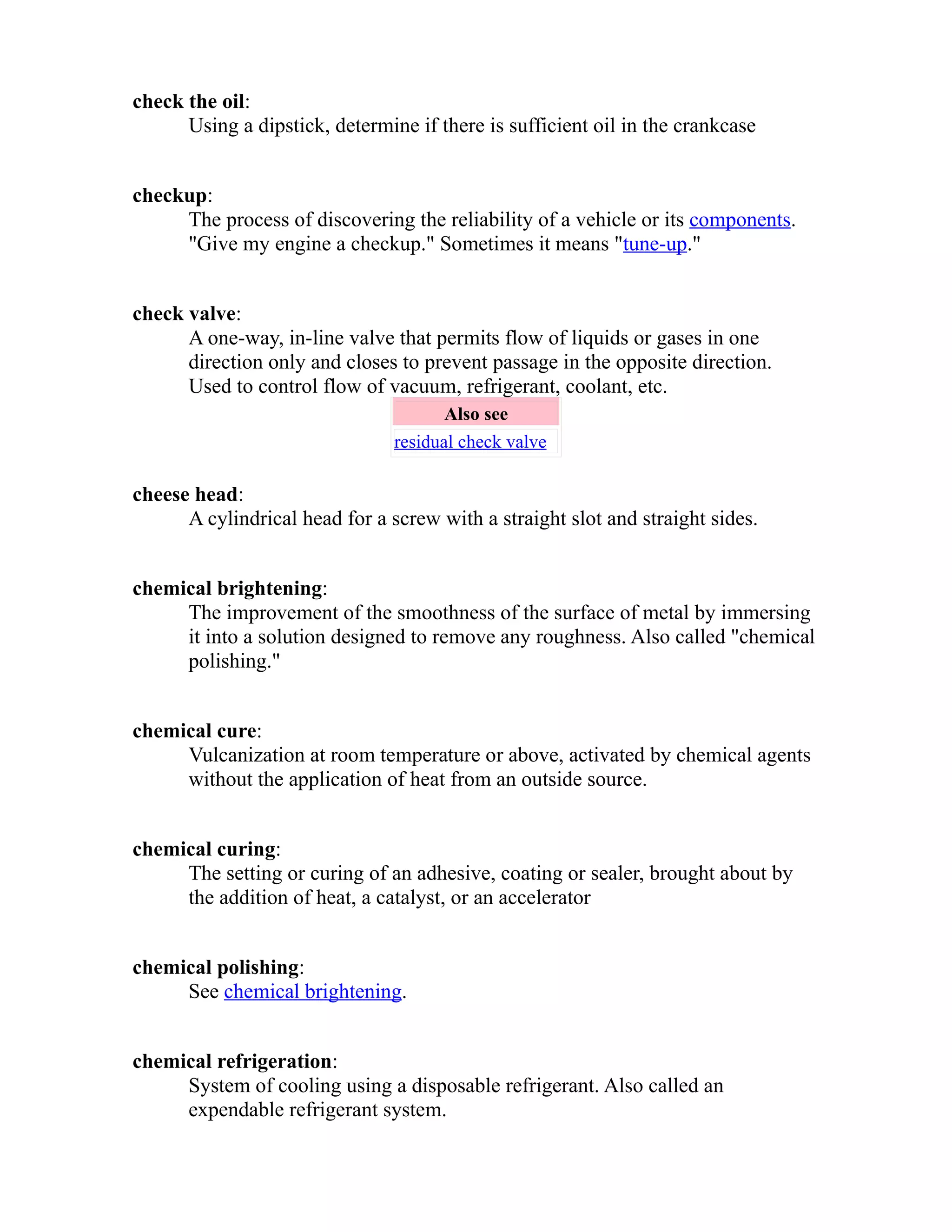 check the oil: 
Using a dipstick, determine if there is sufficient oil in the crankcase 
checkup: 
The process of discovering the reliability of a vehicle or its components. 
"Give my engine a checkup." Sometimes it means "tune-up." 
check valve: 
A one-way, in-line valve that permits flow of liquids or gases in one 
direction only and closes to prevent passage in the opposite direction. 
Used to control flow of vacuum, refrigerant, coolant, etc. 
Also see 
residual check valve 
cheese head: 
A cylindrical head for a screw with a straight slot and straight sides. 
chemical brightening: 
The improvement of the smoothness of the surface of metal by immersing 
it into a solution designed to remove any roughness. Also called "chemical 
polishing." 
chemical cure: 
Vulcanization at room temperature or above, activated by chemical agents 
without the application of heat from an outside source. 
chemical curing: 
The setting or curing of an adhesive, coating or sealer, brought about by 
the addition of heat, a catalyst, or an accelerator 
chemical polishing: 
See chemical brightening. 
chemical refrigeration: 
System of cooling using a disposable refrigerant. Also called an 
expendable refrigerant system. 
 