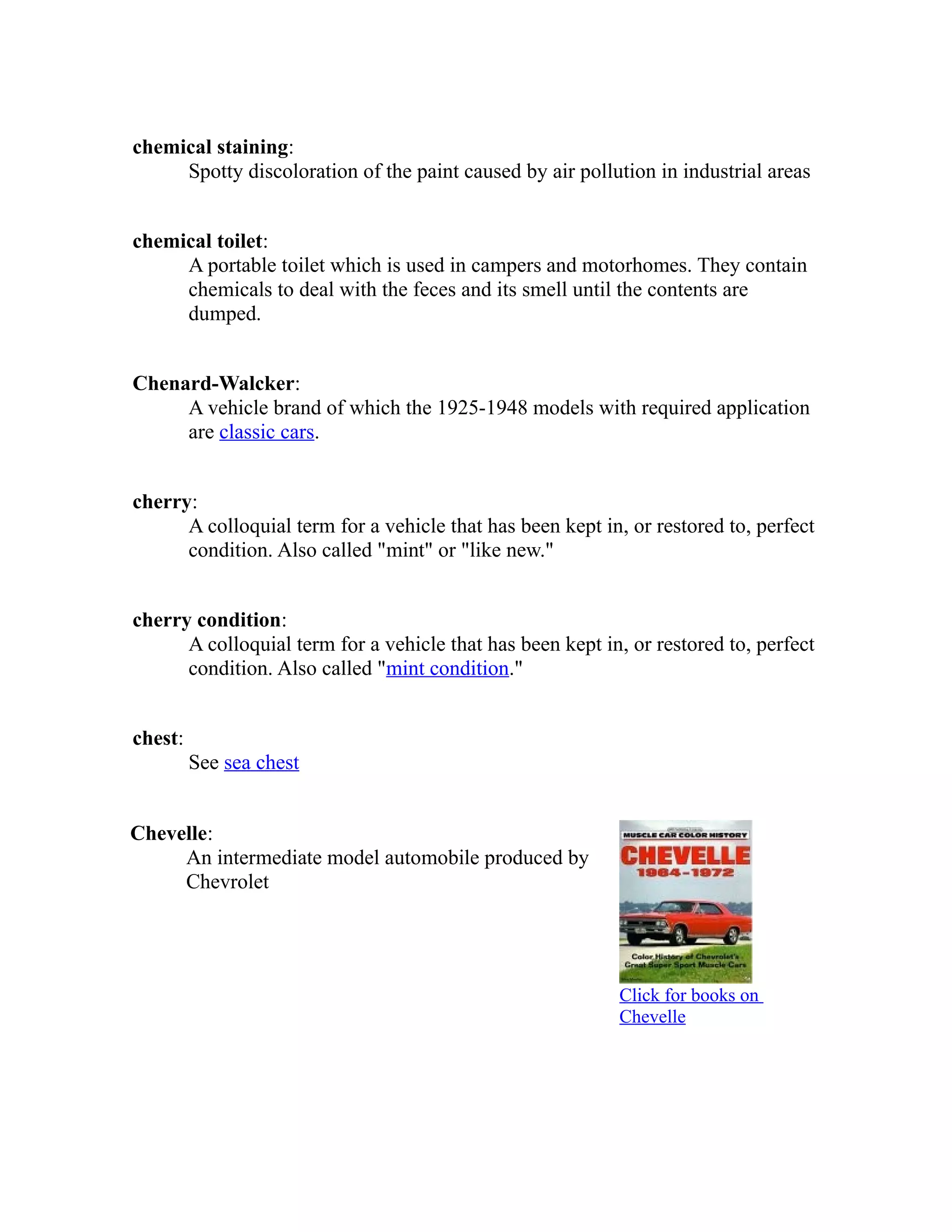 chemical staining: 
Spotty discoloration of the paint caused by air pollution in industrial areas 
chemical toilet: 
A portable toilet which is used in campers and motorhomes. They contain 
chemicals to deal with the feces and its smell until the contents are 
dumped. 
Chenard-Walcker: 
A vehicle brand of which the 1925-1948 models with required application 
are classic cars. 
cherry: 
A colloquial term for a vehicle that has been kept in, or restored to, perfect 
condition. Also called "mint" or "like new." 
cherry condition: 
A colloquial term for a vehicle that has been kept in, or restored to, perfect 
condition. Also called "mint condition." 
chest: 
See sea chest 
Chevelle: 
An intermediate model automobile produced by 
Chevrolet 
Click for books on 
Chevelle 
 