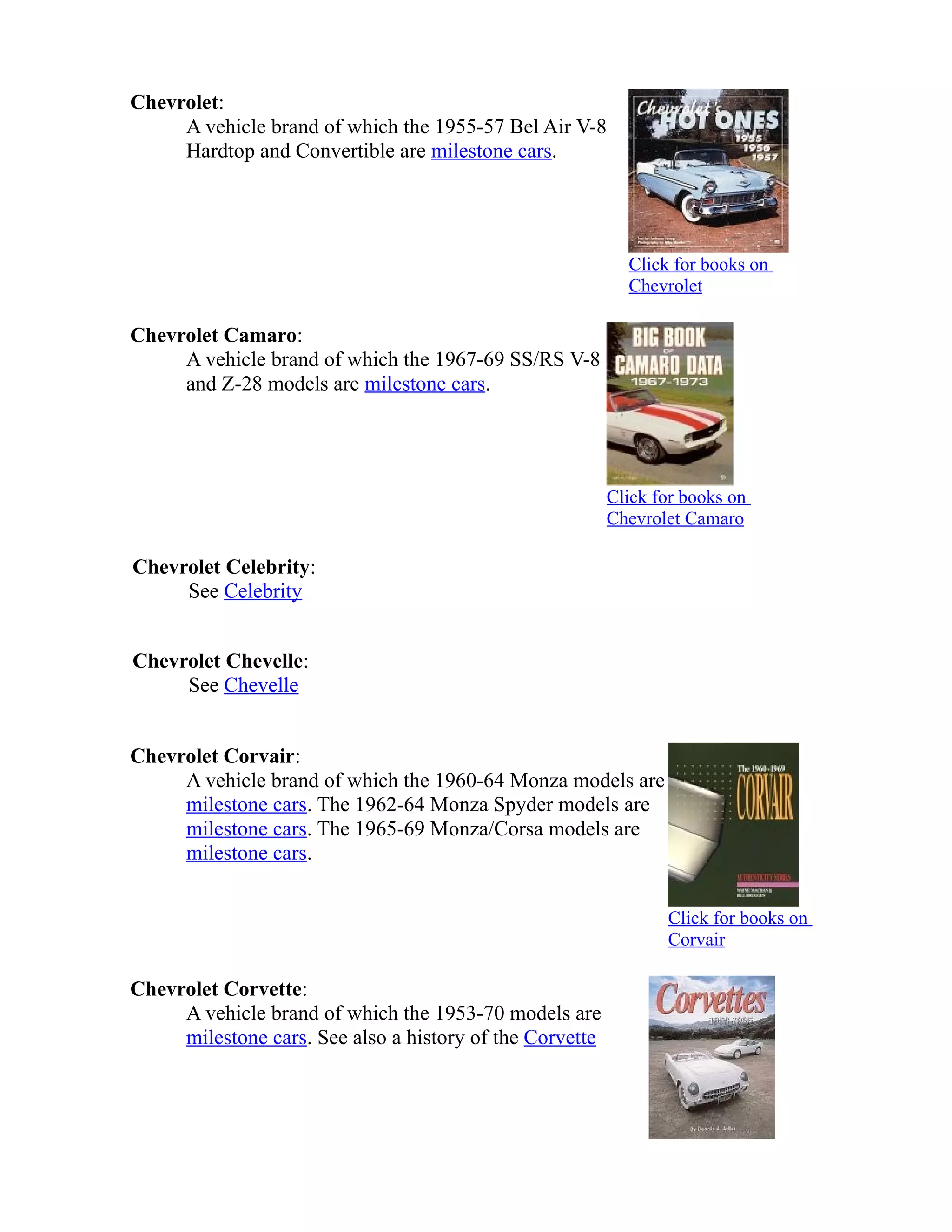 Chevrolet: 
A vehicle brand of which the 1955-57 Bel Air V-8 
Hardtop and Convertible are milestone cars. 
Click for books on 
Chevrolet 
Chevrolet Camaro: 
A vehicle brand of which the 1967-69 SS/RS V-8 
and Z-28 models are milestone cars. 
Click for books on 
Chevrolet Camaro 
Chevrolet Celebrity: 
See Celebrity 
Chevrolet Chevelle: 
See Chevelle 
Chevrolet Corvair: 
A vehicle brand of which the 1960-64 Monza models are 
milestone cars. The 1962-64 Monza Spyder models are 
milestone cars. The 1965-69 Monza/Corsa models are 
milestone cars. 
Click for books on 
Corvair 
Chevrolet Corvette: 
A vehicle brand of which the 1953-70 models are 
milestone cars. See also a history of the Corvette 
 