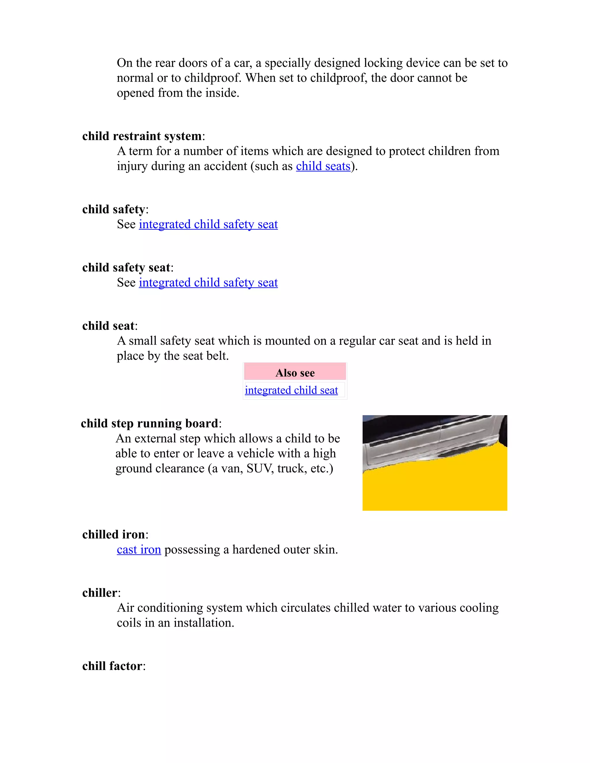 On the rear doors of a car, a specially designed locking device can be set to 
normal or to childproof. When set to childproof, the door cannot be 
opened from the inside. 
child restraint system: 
A term for a number of items which are designed to protect children from 
injury during an accident (such as child seats). 
child safety: 
See integrated child safety seat 
child safety seat: 
See integrated child safety seat 
child seat: 
A small safety seat which is mounted on a regular car seat and is held in 
place by the seat belt. 
Also see 
integrated child seat 
child step running board: 
An external step which allows a child to be 
able to enter or leave a vehicle with a high 
ground clearance (a van, SUV, truck, etc.) 
chilled iron: 
cast iron possessing a hardened outer skin. 
chiller: 
Air conditioning system which circulates chilled water to various cooling 
coils in an installation. 
chill factor: 
 