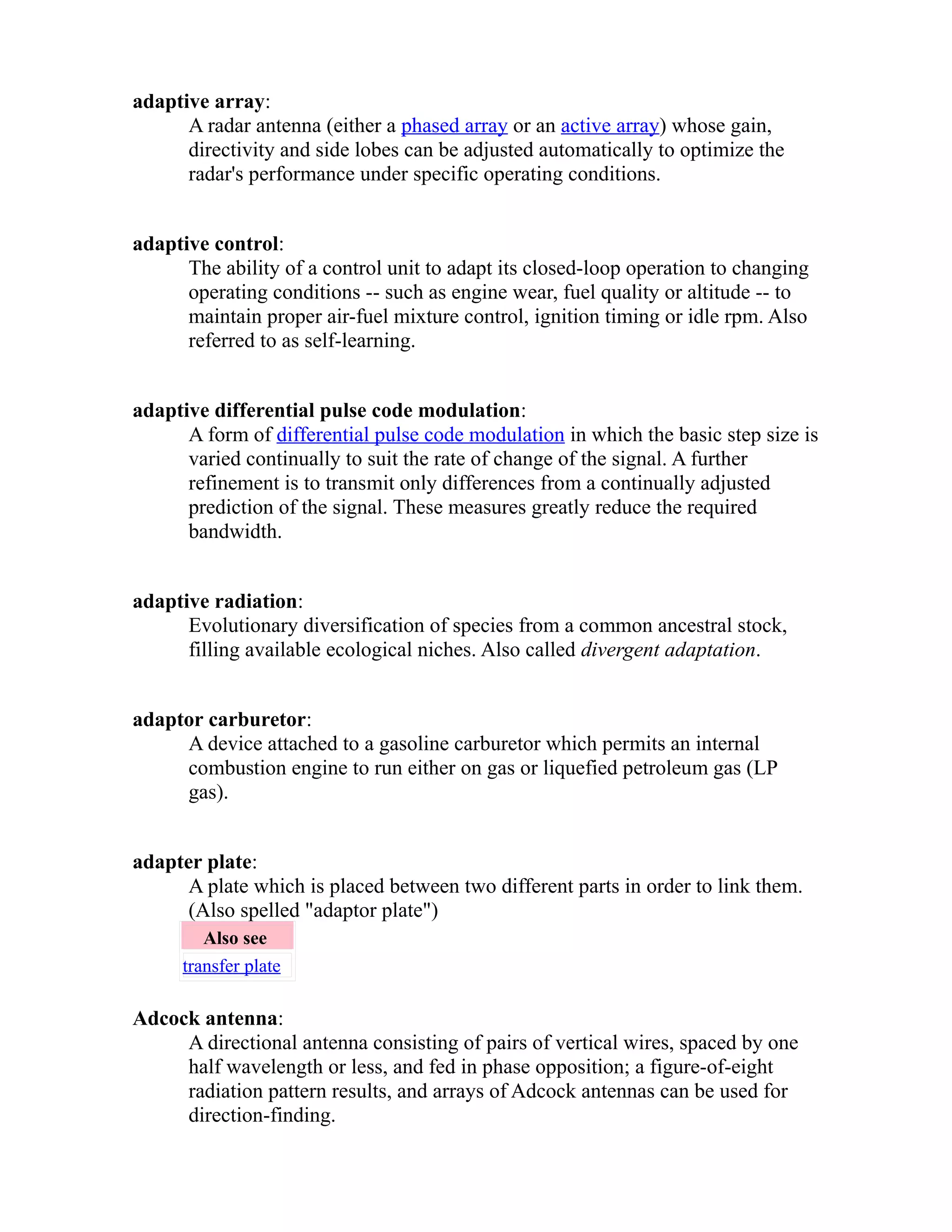 adaptive array: 
A radar antenna (either a phased array or an active array) whose gain, 
directivity and side lobes can be adjusted automatically to optimize the 
radar's performance under specific operating conditions. 
adaptive control: 
The ability of a control unit to adapt its closed-loop operation to changing 
operating conditions -- such as engine wear, fuel quality or altitude -- to 
maintain proper air-fuel mixture control, ignition timing or idle rpm. Also 
referred to as self-learning. 
adaptive differential pulse code modulation: 
A form of differential pulse code modulation in which the basic step size is 
varied continually to suit the rate of change of the signal. A further 
refinement is to transmit only differences from a continually adjusted 
prediction of the signal. These measures greatly reduce the required 
bandwidth. 
adaptive radiation: 
Evolutionary diversification of species from a common ancestral stock, 
filling available ecological niches. Also called divergent adaptation. 
adaptor carburetor: 
A device attached to a gasoline carburetor which permits an internal 
combustion engine to run either on gas or liquefied petroleum gas (LP 
gas). 
adapter plate: 
A plate which is placed between two different parts in order to link them. 
(Also spelled "adaptor plate") 
Also see 
transfer plate 
Adcock antenna: 
A directional antenna consisting of pairs of vertical wires, spaced by one 
half wavelength or less, and fed in phase opposition; a figure-of-eight 
radiation pattern results, and arrays of Adcock antennas can be used for 
direction-finding. 
 