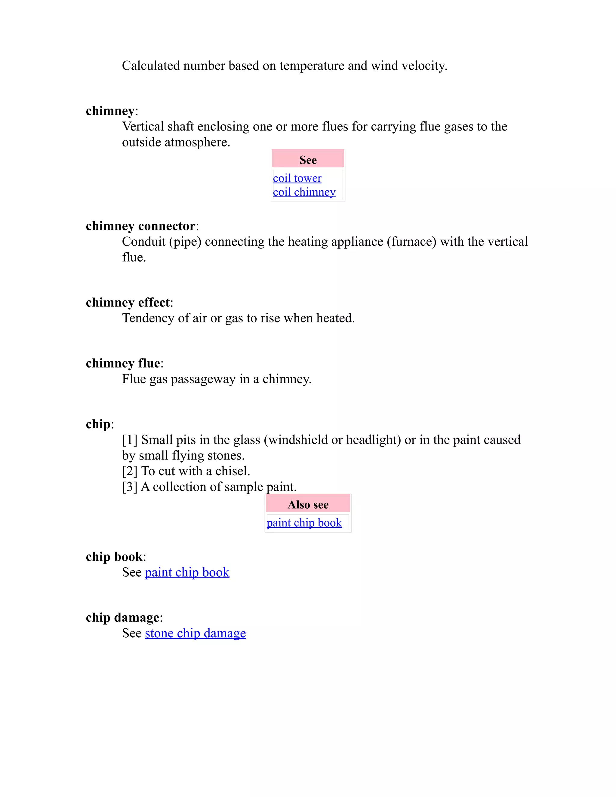 Calculated number based on temperature and wind velocity. 
chimney: 
Vertical shaft enclosing one or more flues for carrying flue gases to the 
outside atmosphere. 
See 
coil tower 
coil chimney 
chimney connector: 
Conduit (pipe) connecting the heating appliance (furnace) with the vertical 
flue. 
chimney effect: 
Tendency of air or gas to rise when heated. 
chimney flue: 
Flue gas passageway in a chimney. 
chip: 
[1] Small pits in the glass (windshield or headlight) or in the paint caused 
by small flying stones. 
[2] To cut with a chisel. 
[3] A collection of sample paint. 
Also see 
paint chip book 
chip book: 
See paint chip book 
chip damage: 
See stone chip damage 
 