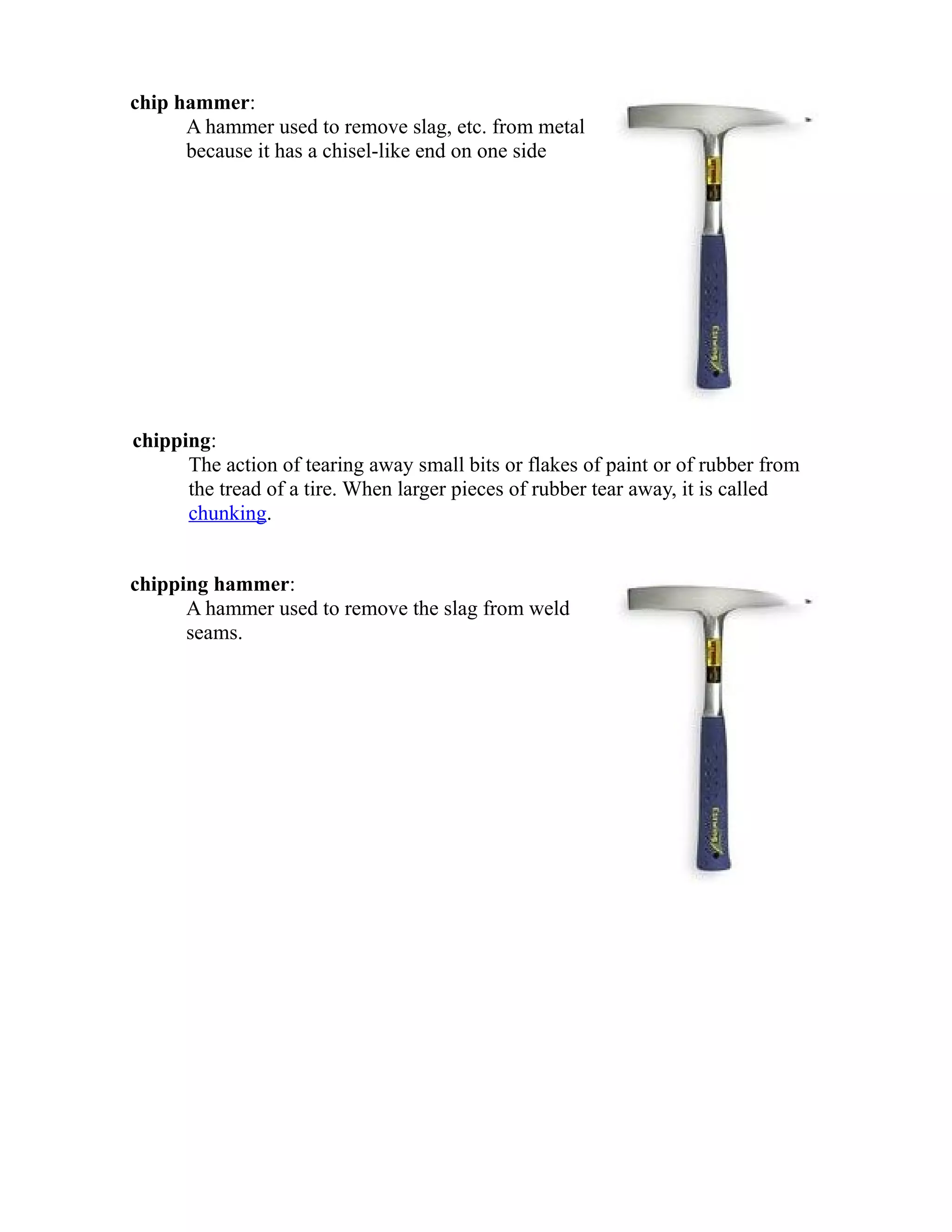 chip hammer: 
A hammer used to remove slag, etc. from metal 
because it has a chisel-like end on one side 
chipping: 
The action of tearing away small bits or flakes of paint or of rubber from 
the tread of a tire. When larger pieces of rubber tear away, it is called 
chunking. 
chipping hammer: 
A hammer used to remove the slag from weld 
seams. 
 