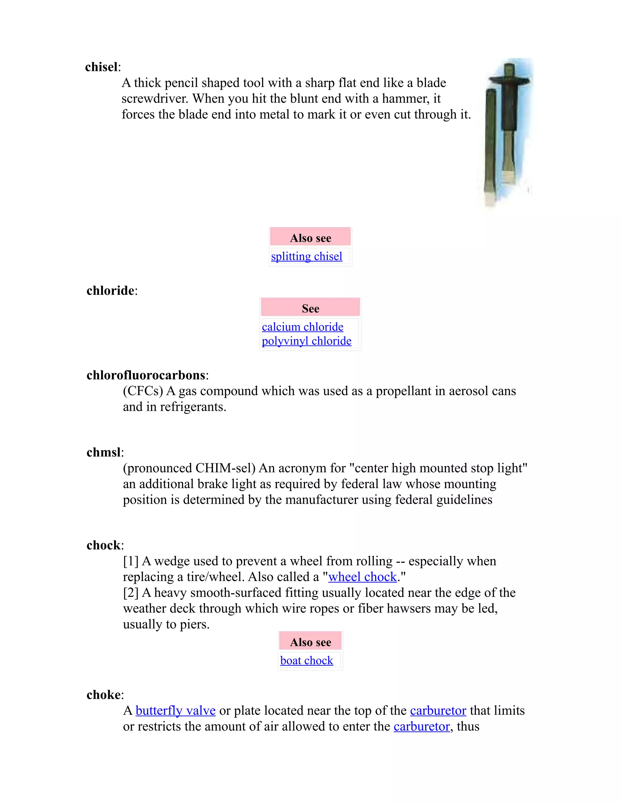 chisel: 
A thick pencil shaped tool with a sharp flat end like a blade 
screwdriver. When you hit the blunt end with a hammer, it 
forces the blade end into metal to mark it or even cut through it. 
Also see 
splitting chisel 
chloride: 
See 
calcium chloride 
polyvinyl chloride 
chlorofluorocarbons: 
(CFCs) A gas compound which was used as a propellant in aerosol cans 
and in refrigerants. 
chmsl: 
(pronounced CHIM-sel) An acronym for "center high mounted stop light" 
an additional brake light as required by federal law whose mounting 
position is determined by the manufacturer using federal guidelines 
chock: 
[1] A wedge used to prevent a wheel from rolling -- especially when 
replacing a tire/wheel. Also called a "wheel chock." 
[2] A heavy smooth-surfaced fitting usually located near the edge of the 
weather deck through which wire ropes or fiber hawsers may be led, 
usually to piers. 
Also see 
boat chock 
choke: 
A butterfly valve or plate located near the top of the carburetor that limits 
or restricts the amount of air allowed to enter the carburetor, thus 
 