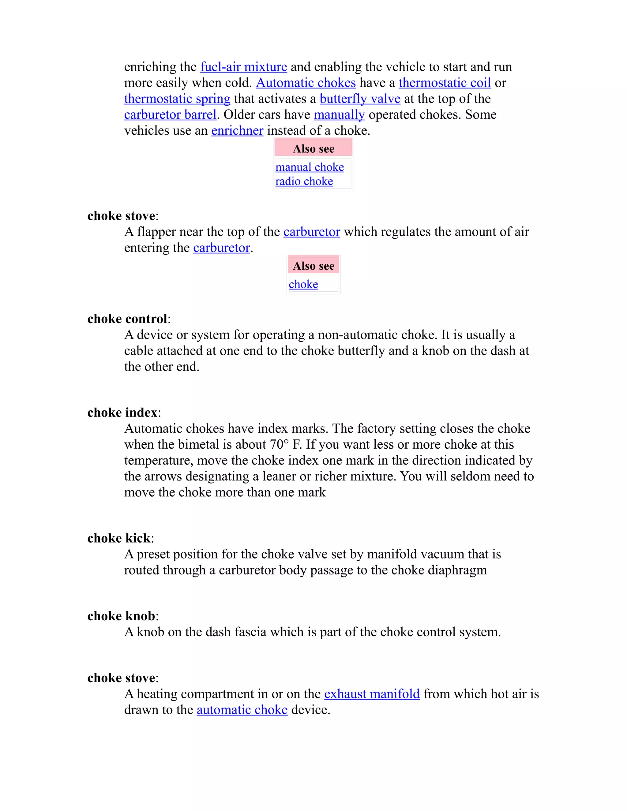 enriching the fuel-air mixture and enabling the vehicle to start and run 
more easily when cold. Automatic chokes have a thermostatic coil or 
thermostatic spring that activates a butterfly valve at the top of the 
carburetor barrel. Older cars have manually operated chokes. Some 
vehicles use an enrichner instead of a choke. 
Also see 
manual choke 
radio choke 
choke stove: 
A flapper near the top of the carburetor which regulates the amount of air 
entering the carburetor. 
Also see 
choke 
choke control: 
A device or system for operating a non-automatic choke. It is usually a 
cable attached at one end to the choke butterfly and a knob on the dash at 
the other end. 
choke index: 
Automatic chokes have index marks. The factory setting closes the choke 
when the bimetal is about 70° F. If you want less or more choke at this 
temperature, move the choke index one mark in the direction indicated by 
the arrows designating a leaner or richer mixture. You will seldom need to 
move the choke more than one mark 
choke kick: 
A preset position for the choke valve set by manifold vacuum that is 
routed through a carburetor body passage to the choke diaphragm 
choke knob: 
A knob on the dash fascia which is part of the choke control system. 
choke stove: 
A heating compartment in or on the exhaust manifold from which hot air is 
drawn to the automatic choke device. 
 