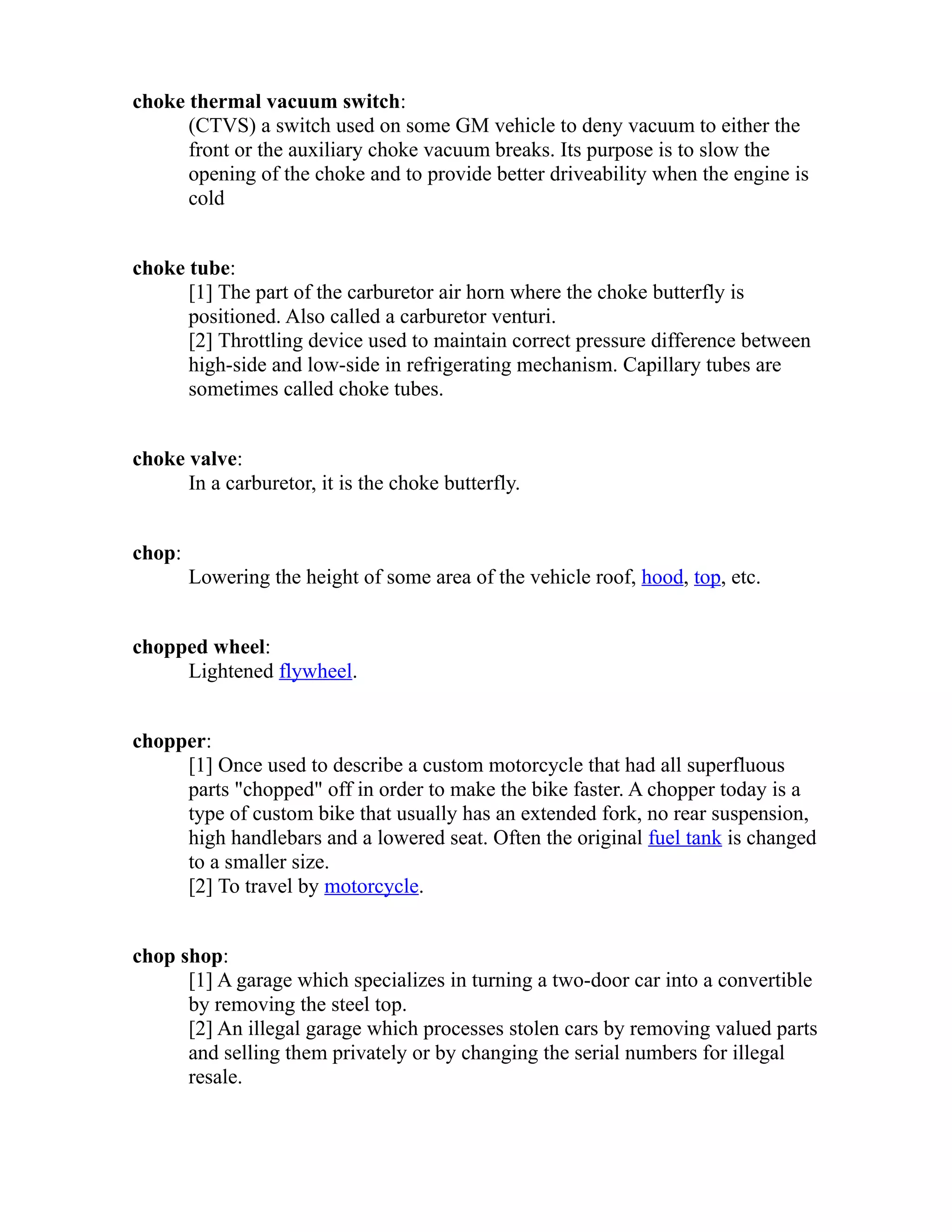 choke thermal vacuum switch: 
(CTVS) a switch used on some GM vehicle to deny vacuum to either the 
front or the auxiliary choke vacuum breaks. Its purpose is to slow the 
opening of the choke and to provide better driveability when the engine is 
cold 
choke tube: 
[1] The part of the carburetor air horn where the choke butterfly is 
positioned. Also called a carburetor venturi. 
[2] Throttling device used to maintain correct pressure difference between 
high-side and low-side in refrigerating mechanism. Capillary tubes are 
sometimes called choke tubes. 
choke valve: 
In a carburetor, it is the choke butterfly. 
chop: 
Lowering the height of some area of the vehicle roof, hood, top, etc. 
chopped wheel: 
Lightened flywheel. 
chopper: 
[1] Once used to describe a custom motorcycle that had all superfluous 
parts "chopped" off in order to make the bike faster. A chopper today is a 
type of custom bike that usually has an extended fork, no rear suspension, 
high handlebars and a lowered seat. Often the original fuel tank is changed 
to a smaller size. 
[2] To travel by motorcycle. 
chop shop: 
[1] A garage which specializes in turning a two-door car into a convertible 
by removing the steel top. 
[2] An illegal garage which processes stolen cars by removing valued parts 
and selling them privately or by changing the serial numbers for illegal 
resale. 
 