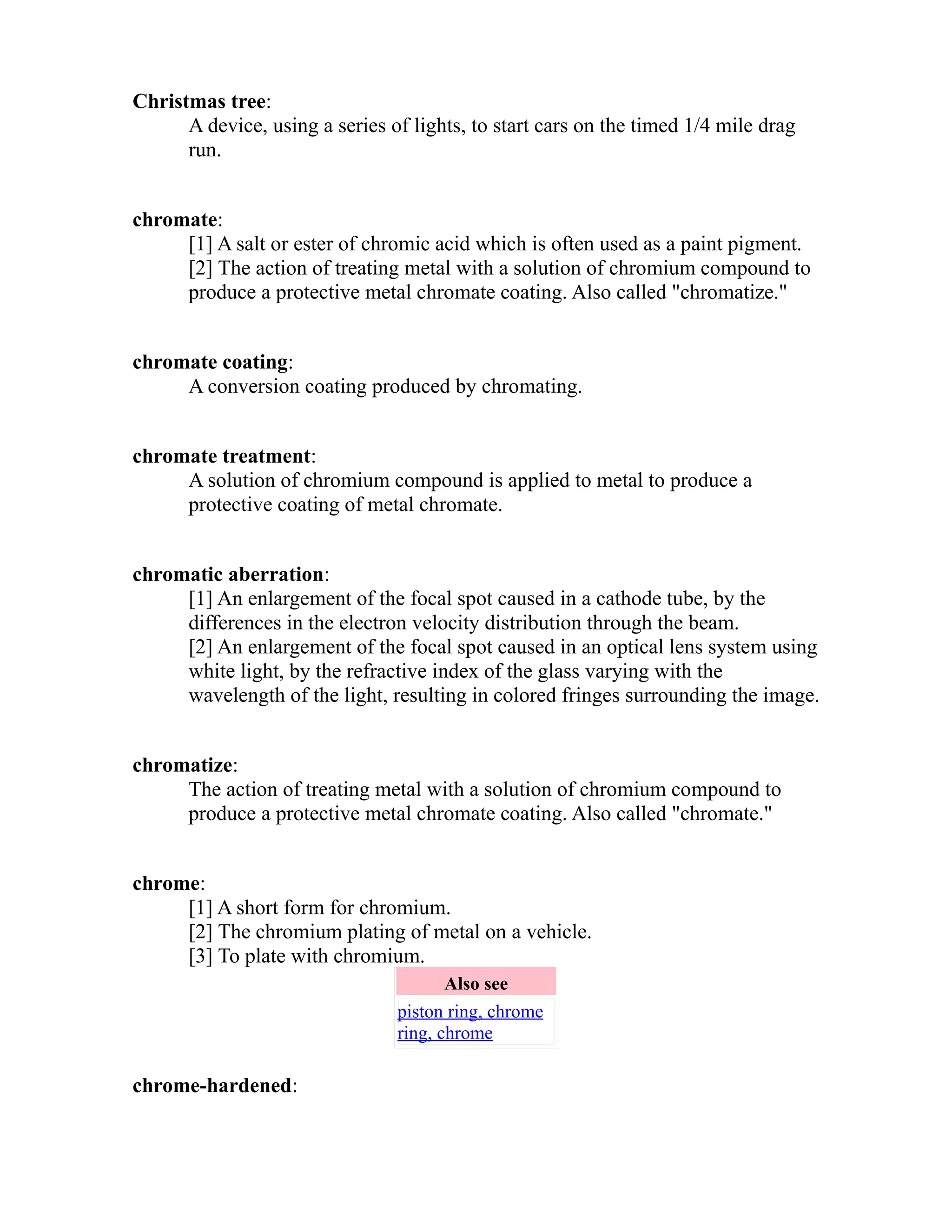 Christmas tree: 
A device, using a series of lights, to start cars on the timed 1/4 mile drag 
run. 
chromate: 
[1] A salt or ester of chromic acid which is often used as a paint pigment. 
[2] The action of treating metal with a solution of chromium compound to 
produce a protective metal chromate coating. Also called "chromatize." 
chromate coating: 
A conversion coating produced by chromating. 
chromate treatment: 
A solution of chromium compound is applied to metal to produce a 
protective coating of metal chromate. 
chromatic aberration: 
[1] An enlargement of the focal spot caused in a cathode tube, by the 
differences in the electron velocity distribution through the beam. 
[2] An enlargement of the focal spot caused in an optical lens system using 
white light, by the refractive index of the glass varying with the 
wavelength of the light, resulting in colored fringes surrounding the image. 
chromatize: 
The action of treating metal with a solution of chromium compound to 
produce a protective metal chromate coating. Also called "chromate." 
chrome: 
[1] A short form for chromium. 
[2] The chromium plating of metal on a vehicle. 
[3] To plate with chromium. 
Also see 
piston ring, chrome 
ring, chrome 
chrome-hardened: 
 