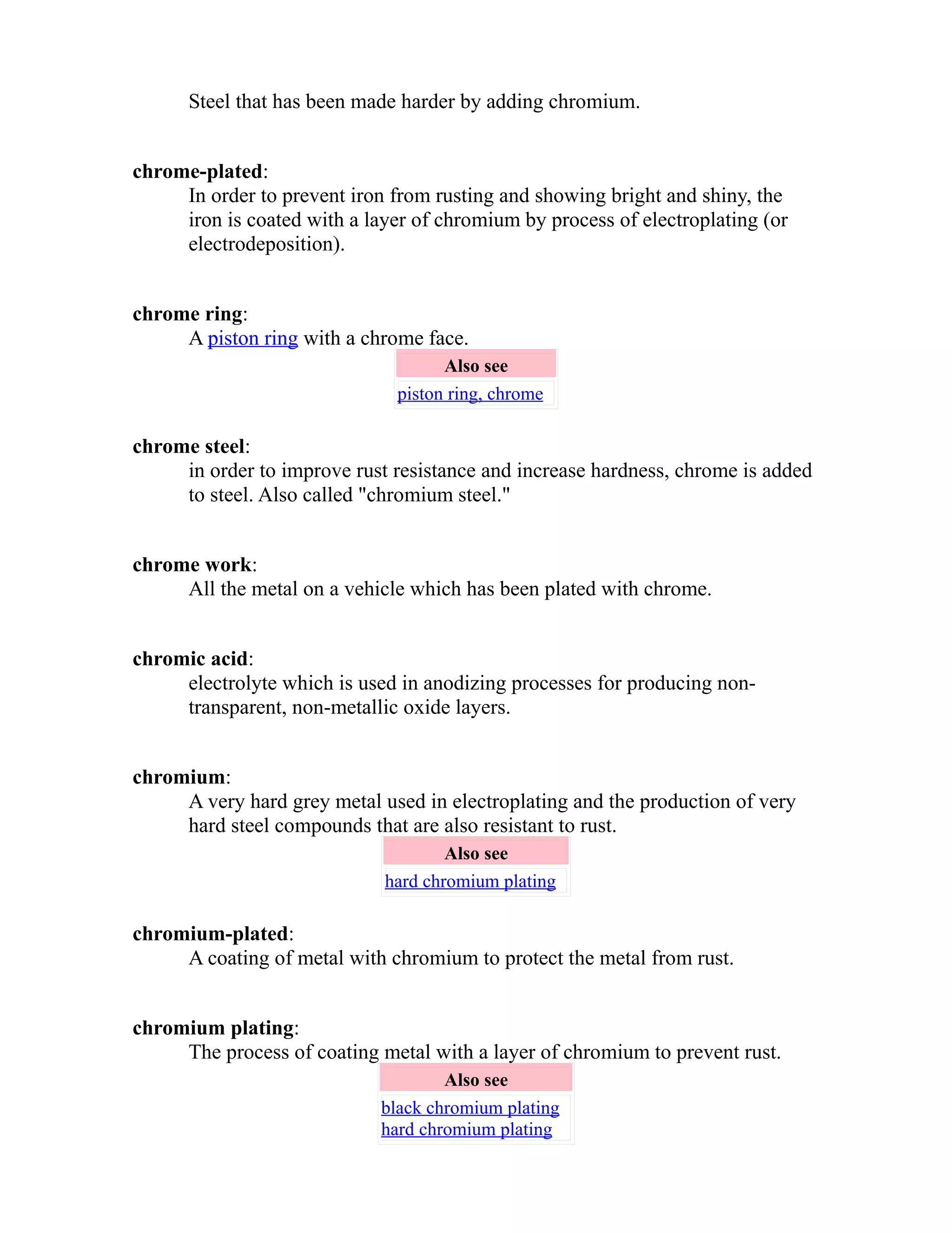 Steel that has been made harder by adding chromium. 
chrome-plated: 
In order to prevent iron from rusting and showing bright and shiny, the 
iron is coated with a layer of chromium by process of electroplating (or 
electrodeposition). 
chrome ring: 
A piston ring with a chrome face. 
Also see 
piston ring, chrome 
chrome steel: 
in order to improve rust resistance and increase hardness, chrome is added 
to steel. Also called "chromium steel." 
chrome work: 
All the metal on a vehicle which has been plated with chrome. 
chromic acid: 
electrolyte which is used in anodizing processes for producing non-transparent, 
non-metallic oxide layers. 
chromium: 
A very hard grey metal used in electroplating and the production of very 
hard steel compounds that are also resistant to rust. 
Also see 
hard chromium plating 
chromium-plated: 
A coating of metal with chromium to protect the metal from rust. 
chromium plating: 
The process of coating metal with a layer of chromium to prevent rust. 
Also see 
black chromium plating 
hard chromium plating 
 