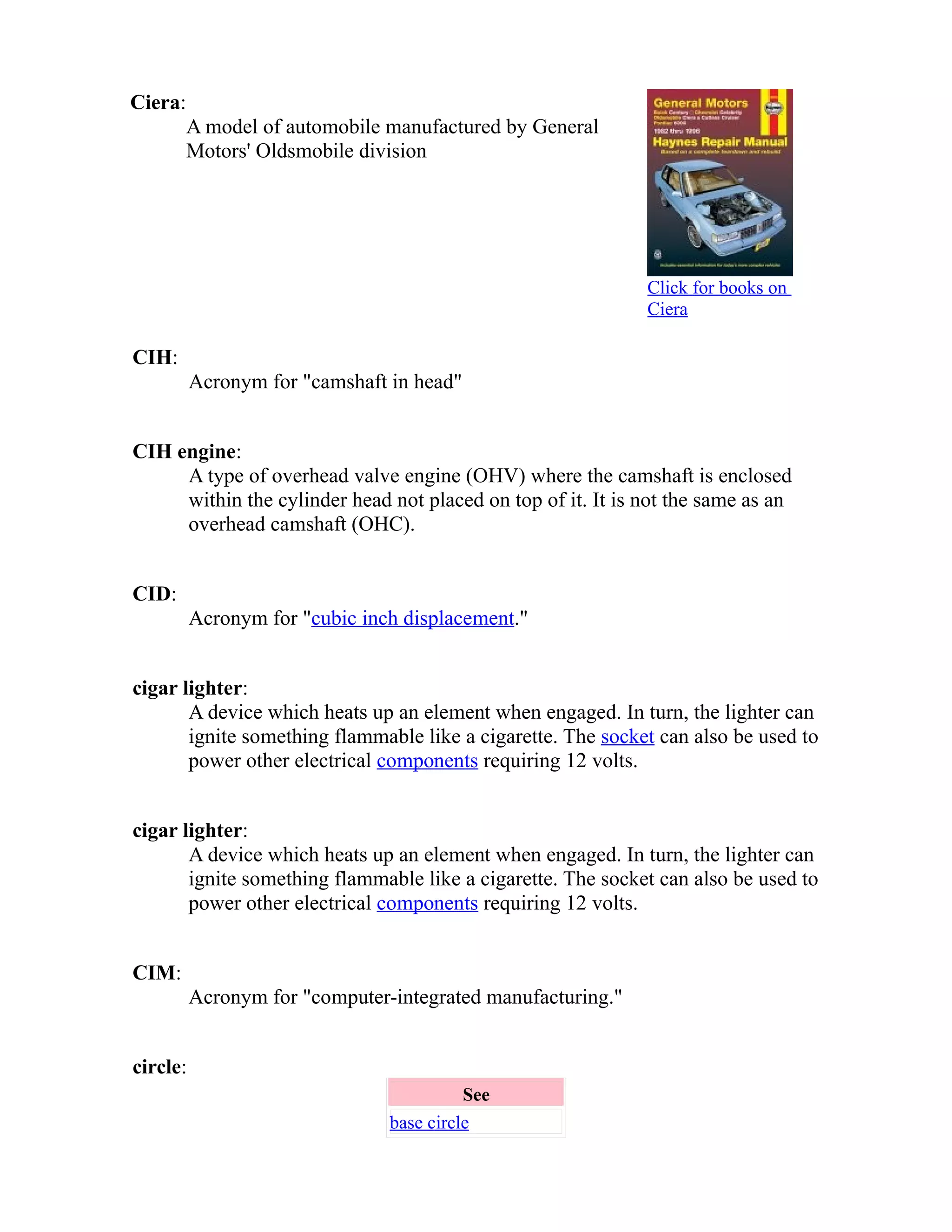 Ciera: 
A model of automobile manufactured by General 
Motors' Oldsmobile division 
Click for books on 
Ciera 
CIH: 
Acronym for "camshaft in head" 
CIH engine: 
A type of overhead valve engine (OHV) where the camshaft is enclosed 
within the cylinder head not placed on top of it. It is not the same as an 
overhead camshaft (OHC). 
CID: 
Acronym for "cubic inch displacement." 
cigar lighter: 
A device which heats up an element when engaged. In turn, the lighter can 
ignite something flammable like a cigarette. The socket can also be used to 
power other electrical components requiring 12 volts. 
cigar lighter: 
A device which heats up an element when engaged. In turn, the lighter can 
ignite something flammable like a cigarette. The socket can also be used to 
power other electrical components requiring 12 volts. 
CIM: 
Acronym for "computer-integrated manufacturing." 
circle: 
See 
base circle 
 