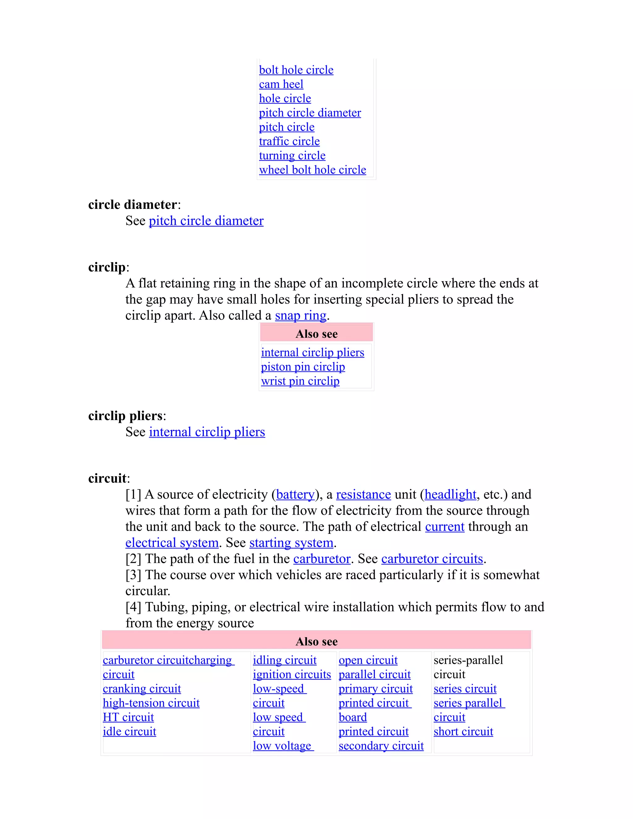 bolt hole circle 
cam heel 
hole circle 
pitch circle diameter 
pitch circle 
traffic circle 
turning circle 
wheel bolt hole circle 
circle diameter: 
See pitch circle diameter 
circlip: 
A flat retaining ring in the shape of an incomplete circle where the ends at 
the gap may have small holes for inserting special pliers to spread the 
circlip apart. Also called a snap ring. 
Also see 
internal circlip pliers 
piston pin circlip 
wrist pin circlip 
circlip pliers: 
See internal circlip pliers 
circuit: 
[1] A source of electricity (battery), a resistance unit (headlight, etc.) and 
wires that form a path for the flow of electricity from the source through 
the unit and back to the source. The path of electrical current through an 
electrical system. See starting system. 
[2] The path of the fuel in the carburetor. See carburetor circuits. 
[3] The course over which vehicles are raced particularly if it is somewhat 
circular. 
[4] Tubing, piping, or electrical wire installation which permits flow to and 
from the energy source 
Also see 
carburetor circuit charging 
circuit 
cranking circuit 
high-tension circuit 
HT circuit 
idle circuit 
idling circuit 
ignition circuits 
low-speed 
circuit 
low speed 
circuit 
low voltage 
open circuit 
parallel circuit 
primary circuit 
printed circuit 
board 
printed circuit 
secondary circuit 
series-parallel 
circuit 
series circuit 
series parallel 
circuit 
short circuit 
 