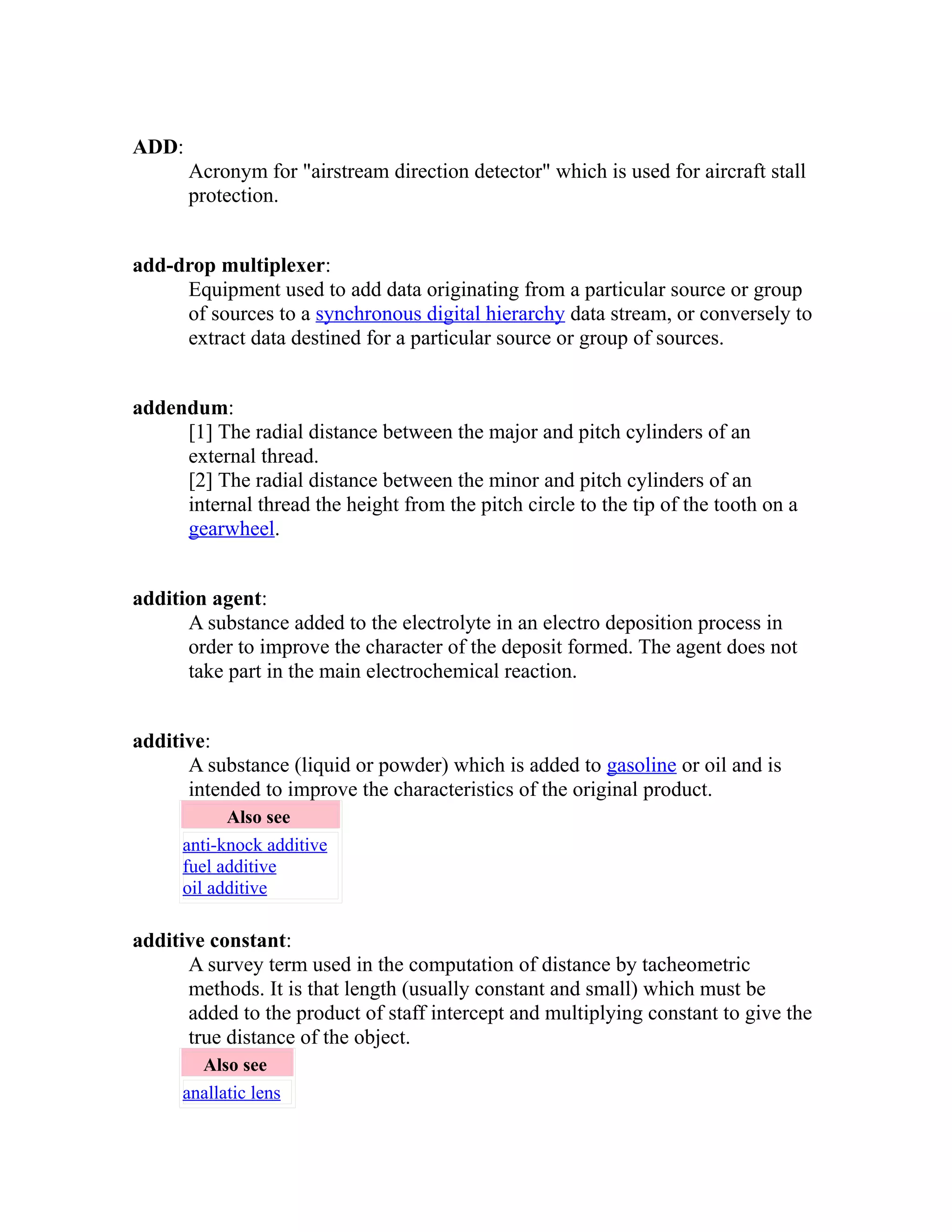 ADD: 
Acronym for "airstream direction detector" which is used for aircraft stall 
protection. 
add-drop multiplexer: 
Equipment used to add data originating from a particular source or group 
of sources to a synchronous digital hierarchy data stream, or conversely to 
extract data destined for a particular source or group of sources. 
addendum: 
[1] The radial distance between the major and pitch cylinders of an 
external thread. 
[2] The radial distance between the minor and pitch cylinders of an 
internal thread the height from the pitch circle to the tip of the tooth on a 
gearwheel. 
addition agent: 
A substance added to the electrolyte in an electro deposition process in 
order to improve the character of the deposit formed. The agent does not 
take part in the main electrochemical reaction. 
additive: 
A substance (liquid or powder) which is added to gasoline or oil and is 
intended to improve the characteristics of the original product. 
Also see 
anti-knock additive 
fuel additive 
oil additive 
additive constant: 
A survey term used in the computation of distance by tacheometric 
methods. It is that length (usually constant and small) which must be 
added to the product of staff intercept and multiplying constant to give the 
true distance of the object. 
Also see 
anallatic lens 
 