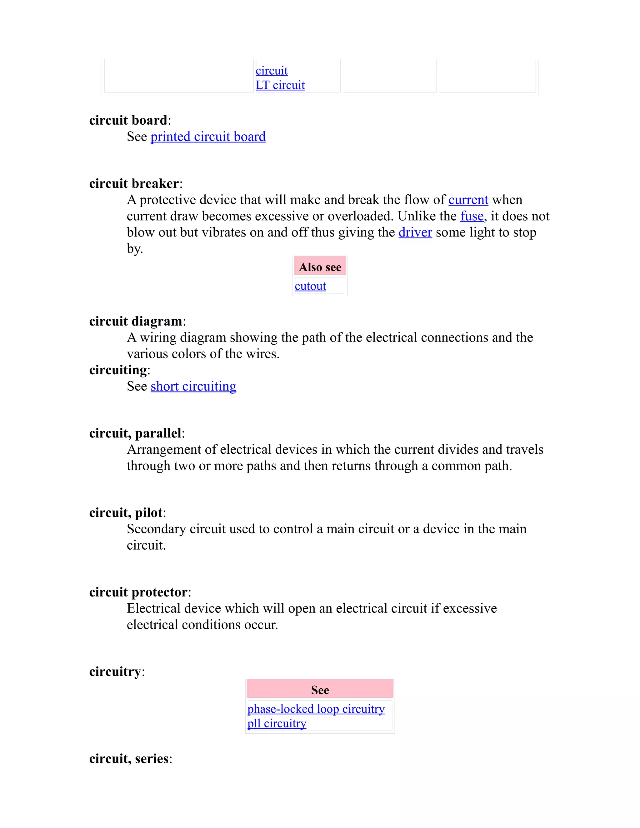 circuit 
LT circuit 
circuit board: 
See printed circuit board 
circuit breaker: 
A protective device that will make and break the flow of current when 
current draw becomes excessive or overloaded. Unlike the fuse, it does not 
blow out but vibrates on and off thus giving the driver some light to stop 
by. 
Also see 
cutout 
circuit diagram: 
A wiring diagram showing the path of the electrical connections and the 
various colors of the wires. 
circuiting: 
See short circuiting 
circuit, parallel: 
Arrangement of electrical devices in which the current divides and travels 
through two or more paths and then returns through a common path. 
circuit, pilot: 
Secondary circuit used to control a main circuit or a device in the main 
circuit. 
circuit protector: 
Electrical device which will open an electrical circuit if excessive 
electrical conditions occur. 
circuitry: 
See 
phase-locked loop circuitry 
pll circuitry 
circuit, series: 
 